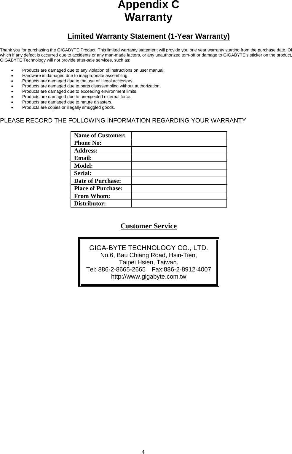 4    Appendix C Warranty  Limited Warranty Statement (1-Year Warranty)  Thank you for purchasing the GIGABYTE Product. This limited warranty statement will provide you one year warranty starting from the purchase date. Of which if any defect is occurred due to accidents or any man-made factors, or any unauthorized torn-off or damage to GIGABYTE’s sticker on the product, GIGABYTE Technology will not provide after-sale services, such as:  •  Products are damaged due to any violation of instructions on user manual. •  Hardware is damaged due to inappropriate assembling. •  Products are damaged due to the use of illegal accessory. •  Products are damaged due to parts disassembling without authorization. •  Products are damaged due to exceeding environment limits. •  Products are damaged due to unexpected external force. •  Products are damaged due to nature disasters. •  Products are copies or illegally smuggled goods.  PLEASE RECORD THE FOLLOWING INFORMATION REGARDING YOUR WARRANTY  Name of Customer:  Phone No:  Address:  Email:  Model:  Serial:  Date of Purchase:  Place of Purchase:  From Whom:  Distributor:    Customer Service  GIGA-BYTE TECHNOLOGY CO., LTD. No.6, Bau Chiang Road, Hsin-Tien,   Taipei Hsien, Taiwan. Tel: 886-2-8665-2665  Fax:886-2-8912-4007http://www.gigabyte.com.tw  