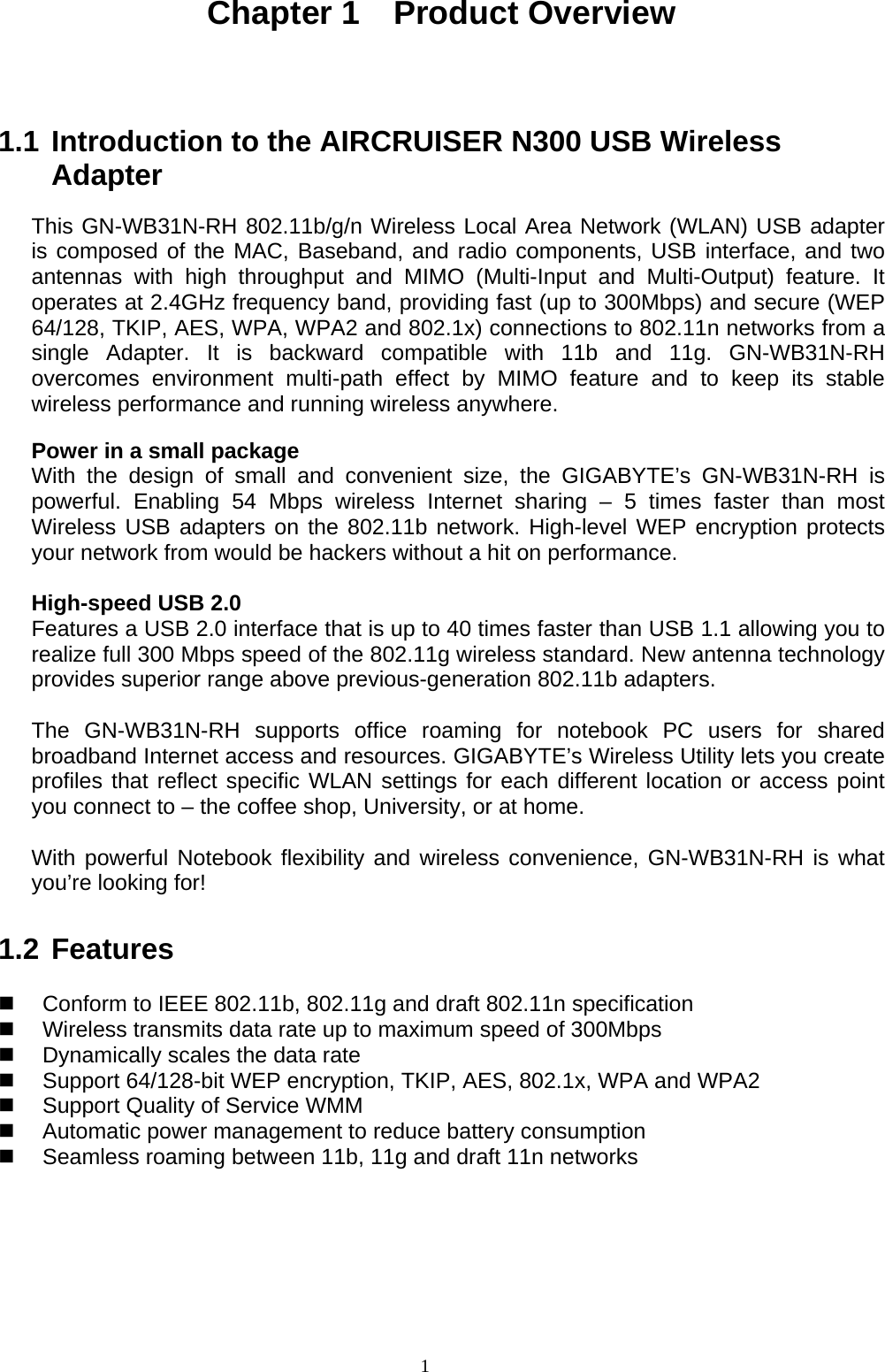 1   Chapter 1  Product Overview   1.1 Introduction to the AIRCRUISER N300 USB Wireless Adapter  This GN-WB31N-RH 802.11b/g/n Wireless Local Area Network (WLAN) USB adapter is composed of the MAC, Baseband, and radio components, USB interface, and two antennas with high throughput and MIMO (Multi-Input and Multi-Output) feature. It operates at 2.4GHz frequency band, providing fast (up to 300Mbps) and secure (WEP 64/128, TKIP, AES, WPA, WPA2 and 802.1x) connections to 802.11n networks from a single Adapter. It is backward compatible with 11b and 11g. GN-WB31N-RH overcomes environment multi-path effect by MIMO feature and to keep its stable wireless performance and running wireless anywhere.  Power in a small package With the design of small and convenient size, the GIGABYTE’s GN-WB31N-RH is powerful. Enabling 54 Mbps wireless Internet sharing – 5 times faster than most Wireless USB adapters on the 802.11b network. High-level WEP encryption protects your network from would be hackers without a hit on performance.  High-speed USB 2.0 Features a USB 2.0 interface that is up to 40 times faster than USB 1.1 allowing you to realize full 300 Mbps speed of the 802.11g wireless standard. New antenna technology provides superior range above previous-generation 802.11b adapters.  The GN-WB31N-RH supports office roaming for notebook PC users for shared broadband Internet access and resources. GIGABYTE’s Wireless Utility lets you create profiles that reflect specific WLAN settings for each different location or access point you connect to – the coffee shop, University, or at home.  With powerful Notebook flexibility and wireless convenience, GN-WB31N-RH is what you’re looking for!  1.2 Features    Conform to IEEE 802.11b, 802.11g and draft 802.11n specification   Wireless transmits data rate up to maximum speed of 300Mbps   Dynamically scales the data rate   Support 64/128-bit WEP encryption, TKIP, AES, 802.1x, WPA and WPA2     Support Quality of Service WMM   Automatic power management to reduce battery consumption   Seamless roaming between 11b, 11g and draft 11n networks         