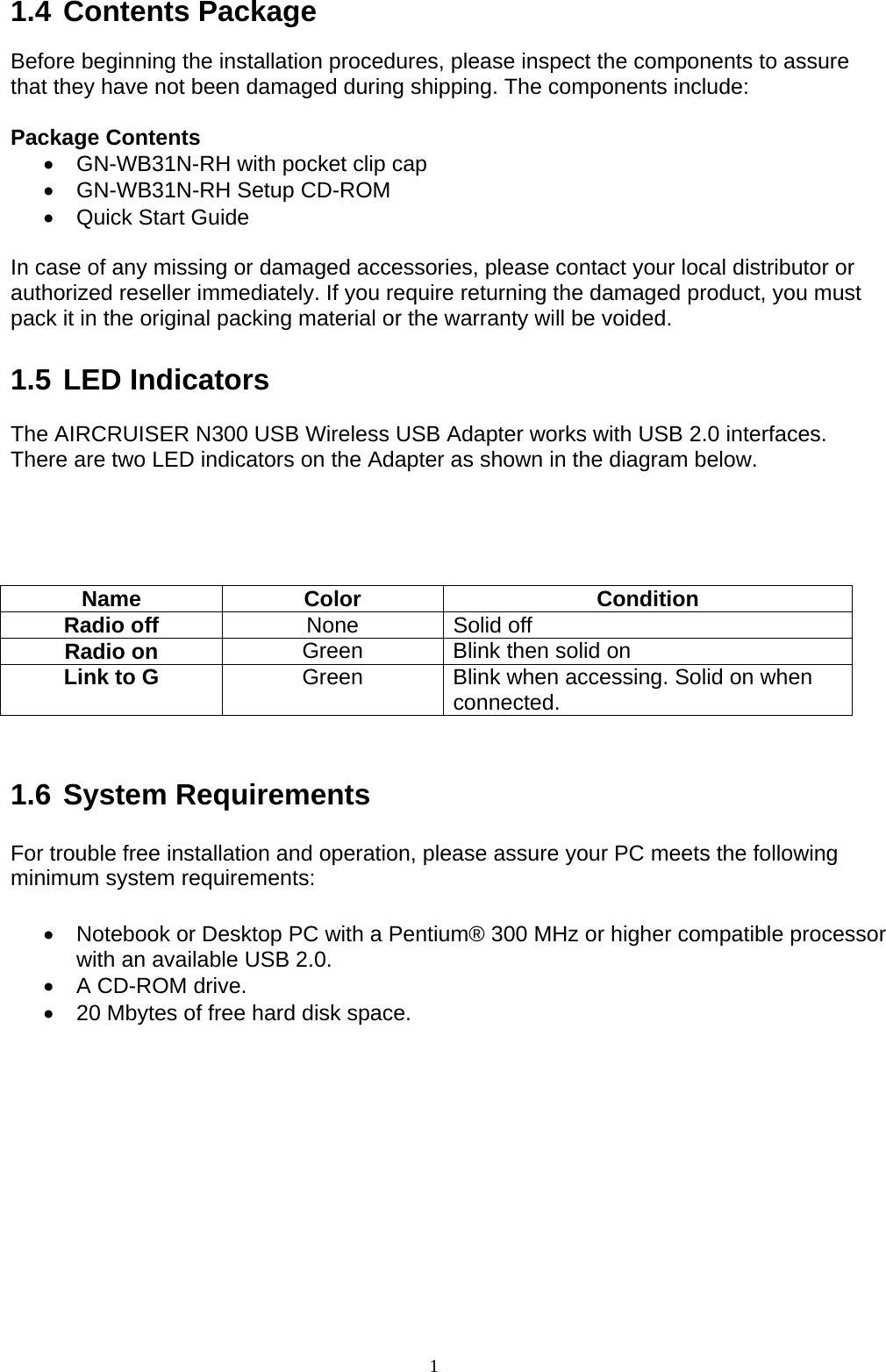 1   1.4 Contents Package  Before beginning the installation procedures, please inspect the components to assure that they have not been damaged during shipping. The components include:  Package Contents •  GN-WB31N-RH with pocket clip cap •  GN-WB31N-RH Setup CD-ROM •  Quick Start Guide  In case of any missing or damaged accessories, please contact your local distributor or authorized reseller immediately. If you require returning the damaged product, you must pack it in the original packing material or the warranty will be voided.  1.5 LED Indicators  The AIRCRUISER N300 USB Wireless USB Adapter works with USB 2.0 interfaces. There are two LED indicators on the Adapter as shown in the diagram below.     Name Color  Condition Radio off  None Solid off Radio on  Green  Blink then solid on Link to G  Green  Blink when accessing. Solid on when connected.   1.6 System Requirements  For trouble free installation and operation, please assure your PC meets the following minimum system requirements:  •  Notebook or Desktop PC with a Pentium® 300 MHz or higher compatible processor with an available USB 2.0. •  A CD-ROM drive. •  20 Mbytes of free hard disk space.  