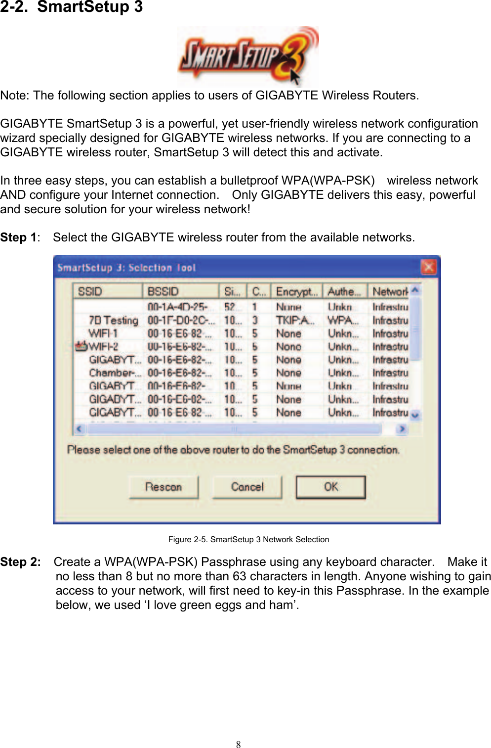 8     2-2. SmartSetup 3    Note: The following section applies to users of GIGABYTE Wireless Routers.  GIGABYTE SmartSetup 3 is a powerful, yet user-friendly wireless network configuration wizard specially designed for GIGABYTE wireless networks. If you are connecting to a GIGABYTE wireless router, SmartSetup 3 will detect this and activate.      In three easy steps, you can establish a bulletproof WPA(WPA-PSK)  wireless network AND configure your Internet connection.    Only GIGABYTE delivers this easy, powerful and secure solution for your wireless network!  Step 1:    Select the GIGABYTE wireless router from the available networks.    Figure 2-5. SmartSetup 3 Network Selection  Step 2:    Create a WPA(WPA-PSK) Passphrase using any keyboard character.    Make it no less than 8 but no more than 63 characters in length. Anyone wishing to gain access to your network, will first need to key-in this Passphrase. In the example below, we used ‘I love green eggs and ham’.  