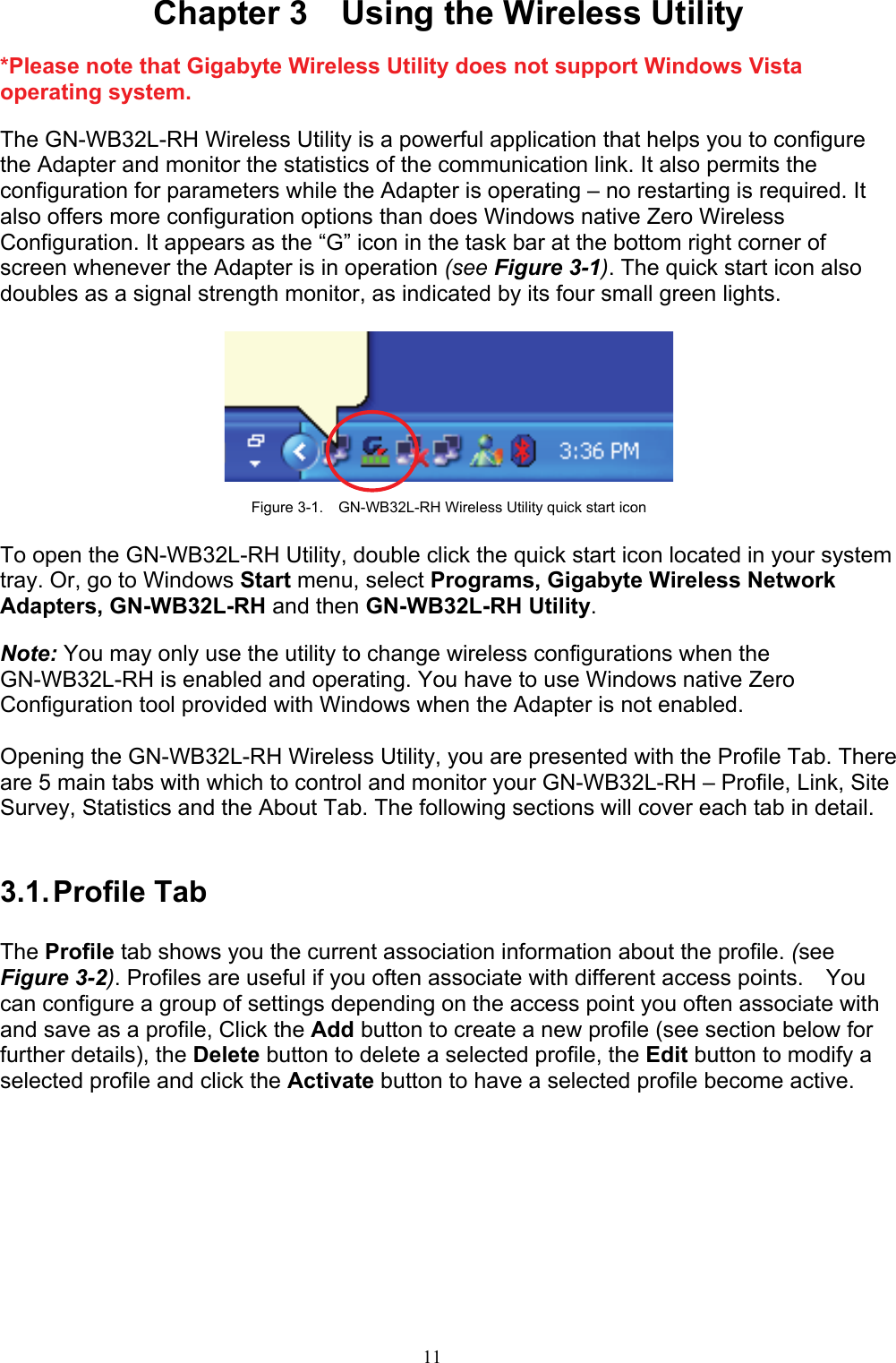 11    Chapter 3    Using the Wireless Utility  *Please note that Gigabyte Wireless Utility does not support Windows Vista operating system.  The GN-WB32L-RH Wireless Utility is a powerful application that helps you to configure the Adapter and monitor the statistics of the communication link. It also permits the configuration for parameters while the Adapter is operating – no restarting is required. It also offers more configuration options than does Windows native Zero Wireless Configuration. It appears as the “G” icon in the task bar at the bottom right corner of screen whenever the Adapter is in operation (see Figure 3-1). The quick start icon also doubles as a signal strength monitor, as indicated by its four small green lights.      Figure 3-1.    GN-WB32L-RH Wireless Utility quick start icon  To open the GN-WB32L-RH Utility, double click the quick start icon located in your system tray. Or, go to Windows Start menu, select Programs, Gigabyte Wireless Network Adapters, GN-WB32L-RH and then GN-WB32L-RH Utility.  Note: You may only use the utility to change wireless configurations when the GN-WB32L-RH is enabled and operating. You have to use Windows native Zero Configuration tool provided with Windows when the Adapter is not enabled.  Opening the GN-WB32L-RH Wireless Utility, you are presented with the Profile Tab. There are 5 main tabs with which to control and monitor your GN-WB32L-RH – Profile, Link, Site Survey, Statistics and the About Tab. The following sections will cover each tab in detail.   3.1. Profile  Tab  The Profile tab shows you the current association information about the profile. (see Figure 3-2). Profiles are useful if you often associate with different access points.  You can configure a group of settings depending on the access point you often associate with and save as a profile, Click the Add button to create a new profile (see section below for further details), the Delete button to delete a selected profile, the Edit button to modify a selected profile and click the Activate button to have a selected profile become active.  