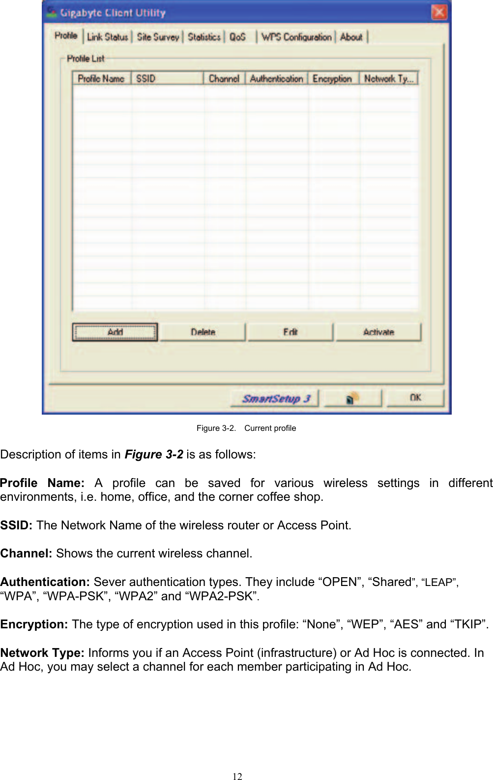 12     Figure 3-2.  Current profile  Description of items in Figure 3-2 is as follows:  Profile Name: A profile can be saved for various wireless settings in different environments, i.e. home, office, and the corner coffee shop.  SSID: The Network Name of the wireless router or Access Point.  Channel: Shows the current wireless channel.  Authentication: Sever authentication types. They include “OPEN”, “Shared”, “LEAP”, “WPA”, “WPA-PSK”, “WPA2” and “WPA2-PSK”.  Encryption: The type of encryption used in this profile: “None”, “WEP”, “AES” and “TKIP”.  Network Type: Informs you if an Access Point (infrastructure) or Ad Hoc is connected. In Ad Hoc, you may select a channel for each member participating in Ad Hoc.    