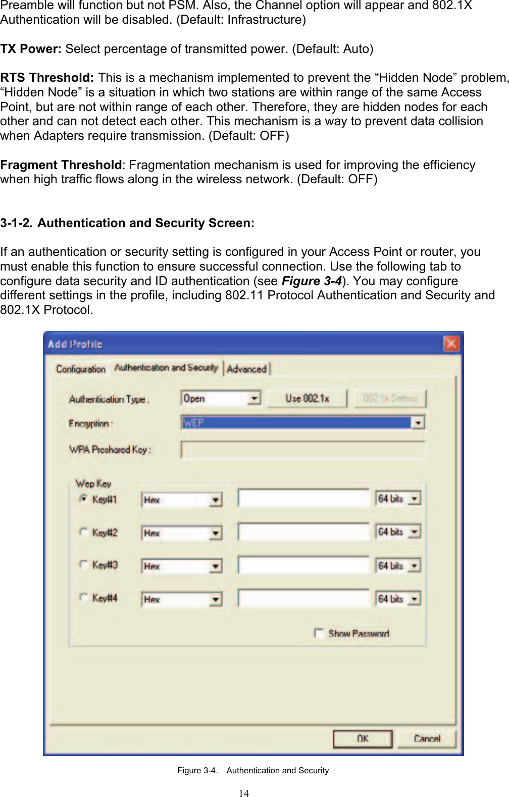 14   Preamble will function but not PSM. Also, the Channel option will appear and 802.1X Authentication will be disabled. (Default: Infrastructure)  TX Power: Select percentage of transmitted power. (Default: Auto)  RTS Threshold: This is a mechanism implemented to prevent the “Hidden Node” problem, “Hidden Node” is a situation in which two stations are within range of the same Access Point, but are not within range of each other. Therefore, they are hidden nodes for each other and can not detect each other. This mechanism is a way to prevent data collision when Adapters require transmission. (Default: OFF)  Fragment Threshold: Fragmentation mechanism is used for improving the efficiency when high traffic flows along in the wireless network. (Default: OFF)   3-1-2. Authentication and Security Screen:  If an authentication or security setting is configured in your Access Point or router, you must enable this function to ensure successful connection. Use the following tab to configure data security and ID authentication (see Figure 3-4). You may configure different settings in the profile, including 802.11 Protocol Authentication and Security and 802.1X Protocol.    Figure 3-4.    Authentication and Security 