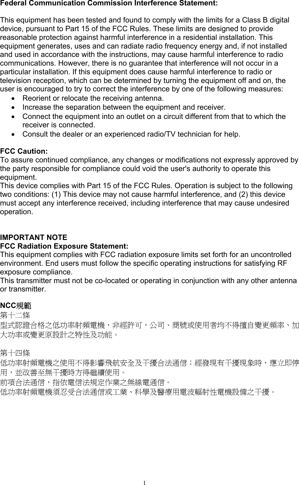 1  Federal Communication Commission Interference Statement:  This equipment has been tested and found to comply with the limits for a Class B digital device, pursuant to Part 15 of the FCC Rules. These limits are designed to provide reasonable protection against harmful interference in a residential installation. This equipment generates, uses and can radiate radio frequency energy and, if not installed and used in accordance with the instructions, may cause harmful interference to radio communications. However, there is no guarantee that interference will not occur in a particular installation. If this equipment does cause harmful interference to radio or television reception, which can be determined by turning the equipment off and on, the user is encouraged to try to correct the interference by one of the following measures: •  Reorient or relocate the receiving antenna. •  Increase the separation between the equipment and receiver. •  Connect the equipment into an outlet on a circuit different from that to which the receiver is connected. •  Consult the dealer or an experienced radio/TV technician for help.  FCC Caution: To assure continued compliance, any changes or modifications not expressly approved by the party responsible for compliance could void the user&apos;s authority to operate this equipment. This device complies with Part 15 of the FCC Rules. Operation is subject to the following two conditions: (1) This device may not cause harmful interference, and (2) this device must accept any interference received, including interference that may cause undesired operation.   IMPORTANT NOTE FCC Radiation Exposure Statement: This equipment complies with FCC radiation exposure limits set forth for an uncontrolled environment. End users must follow the specific operating instructions for satisfying RF exposure compliance.   This transmitter must not be co-located or operating in conjunction with any other antenna or transmitter.    NCC規範 第十二條 型式認證合格之低功率射頻電機，非經許可，公司、商號或使用者均不得擅自變更頻率、加大功率或變更原設計之特性及功能。  第十四條   低功率射頻電機之使用不得影響飛航安全及干擾合法通信；經發現有干擾現象時，應立即停用，並改善至無干擾時方得繼續使用。 前項合法通信，指依電信法規定作業之無線電通信。 低功率射頻電機須忍受合法通信或工業、科學及醫療用電波輻射性電機設備之干擾。 