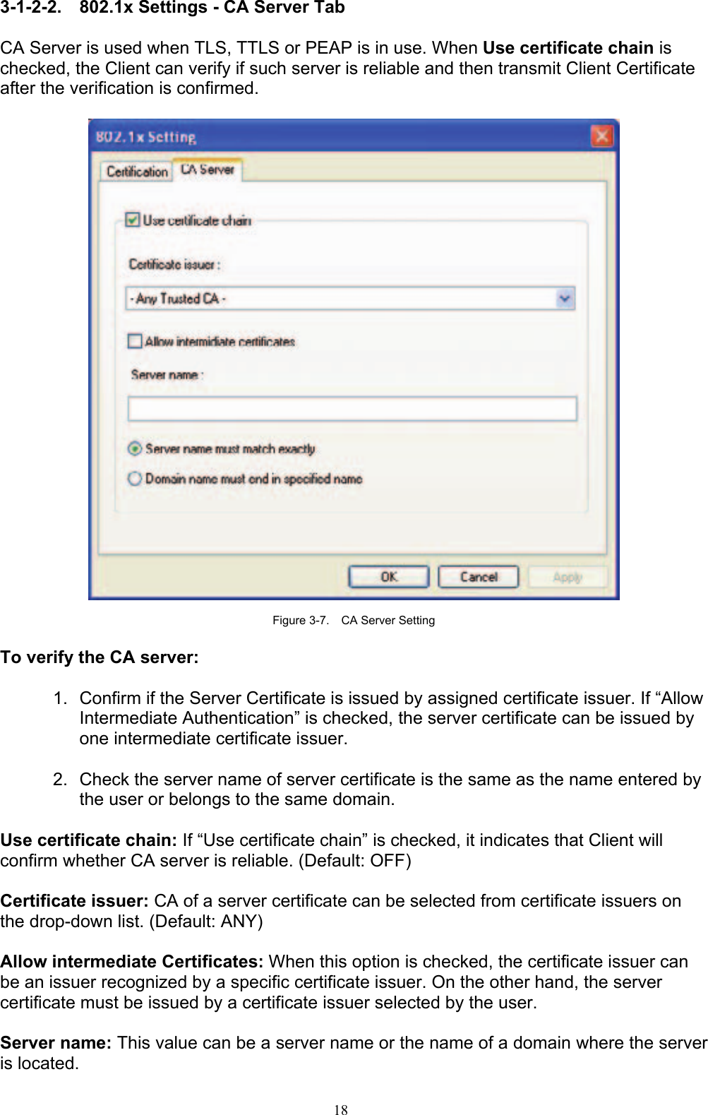 18   3-1-2-2. 802.1x Settings - CA Server Tab  CA Server is used when TLS, TTLS or PEAP is in use. When Use certificate chain is checked, the Client can verify if such server is reliable and then transmit Client Certificate after the verification is confirmed.      Figure 3-7.    CA Server Setting  To verify the CA server:  1.  Confirm if the Server Certificate is issued by assigned certificate issuer. If “Allow Intermediate Authentication” is checked, the server certificate can be issued by one intermediate certificate issuer.  2.  Check the server name of server certificate is the same as the name entered by the user or belongs to the same domain.  Use certificate chain: If “Use certificate chain” is checked, it indicates that Client will confirm whether CA server is reliable. (Default: OFF)  Certificate issuer: CA of a server certificate can be selected from certificate issuers on the drop-down list. (Default: ANY)  Allow intermediate Certificates: When this option is checked, the certificate issuer can be an issuer recognized by a specific certificate issuer. On the other hand, the server certificate must be issued by a certificate issuer selected by the user.  Server name: This value can be a server name or the name of a domain where the server is located. 