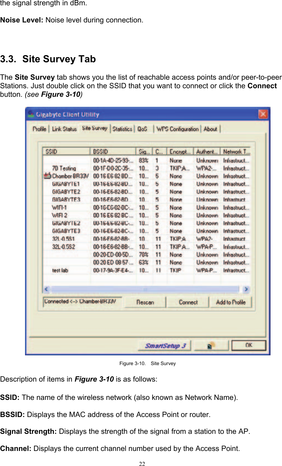 22   the signal strength in dBm.  Noise Level: Noise level during connection.    3.3.   Site Survey Tab  The Site Survey tab shows you the list of reachable access points and/or peer-to-peer Stations. Just double click on the SSID that you want to connect or click the Connect button. (see Figure 3-10)    Figure 3-10.  Site Survey  Description of items in Figure 3-10 is as follows:  SSID: The name of the wireless network (also known as Network Name).  BSSID: Displays the MAC address of the Access Point or router.  Signal Strength: Displays the strength of the signal from a station to the AP.  Channel: Displays the current channel number used by the Access Point. 