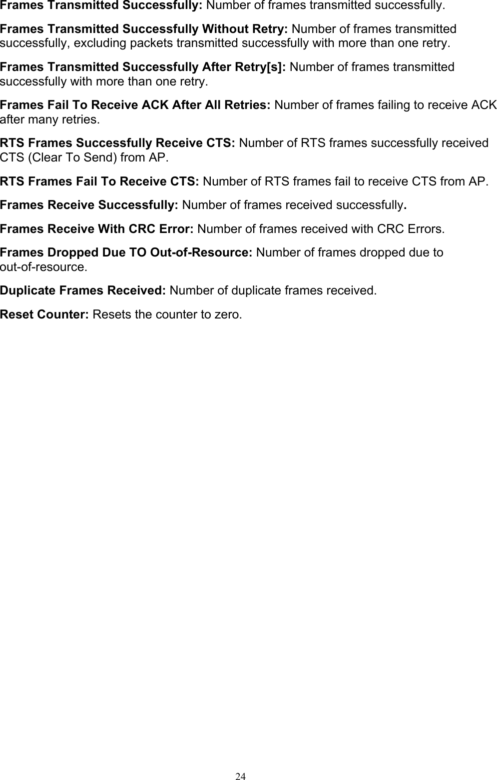 24    Frames Transmitted Successfully: Number of frames transmitted successfully.  Frames Transmitted Successfully Without Retry: Number of frames transmitted successfully, excluding packets transmitted successfully with more than one retry.  Frames Transmitted Successfully After Retry[s]: Number of frames transmitted successfully with more than one retry.  Frames Fail To Receive ACK After All Retries: Number of frames failing to receive ACK after many retries.  RTS Frames Successfully Receive CTS: Number of RTS frames successfully received CTS (Clear To Send) from AP.  RTS Frames Fail To Receive CTS: Number of RTS frames fail to receive CTS from AP.  Frames Receive Successfully: Number of frames received successfully.  Frames Receive With CRC Error: Number of frames received with CRC Errors.  Frames Dropped Due TO Out-of-Resource: Number of frames dropped due to out-of-resource.  Duplicate Frames Received: Number of duplicate frames received.  Reset Counter: Resets the counter to zero.    