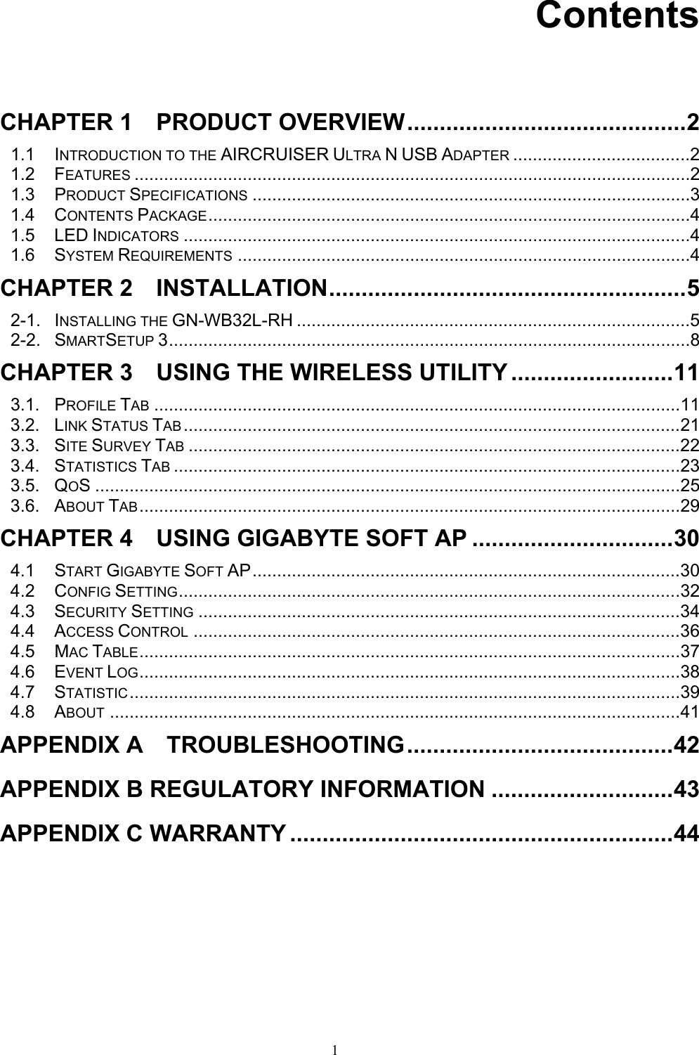 1     Contents   CHAPTER 1    PRODUCT OVERVIEW...........................................2 1.1 INTRODUCTION TO THE AIRCRUISER ULTRA N USB ADAPTER ....................................2 1.2 FEATURES .................................................................................................................2 1.3 PRODUCT SPECIFICATIONS .........................................................................................3 1.4 CONTENTS PACKAGE..................................................................................................4 1.5 LED INDICATORS .......................................................................................................4 1.6 SYSTEM REQUIREMENTS ............................................................................................4 CHAPTER 2  INSTALLATION.......................................................5 2-1. INSTALLING THE GN-WB32L-RH ................................................................................5 2-2. SMARTSETUP 3..........................................................................................................8 CHAPTER 3    USING THE WIRELESS UTILITY .........................11 3.1. PROFILE TAB ...........................................................................................................11 3.2. LINK STATUS TAB .....................................................................................................21 3.3. SITE SURVEY TAB ....................................................................................................22 3.4. STATISTICS TAB .......................................................................................................23 3.5. QOS .......................................................................................................................25 3.6. ABOUT TAB..............................................................................................................29 CHAPTER 4    USING GIGABYTE SOFT AP ...............................30 4.1 START GIGABYTE SOFT AP.......................................................................................30 4.2 CONFIG SETTING......................................................................................................32 4.3 SECURITY SETTING ..................................................................................................34 4.4 ACCESS CONTROL ...................................................................................................36 4.5 MAC TABLE..............................................................................................................37 4.6 EVENT LOG..............................................................................................................38 4.7 STATISTIC................................................................................................................39 4.8 ABOUT ....................................................................................................................41 APPENDIX A  TROUBLESHOOTING.........................................42 APPENDIX B REGULATORY INFORMATION ............................43 APPENDIX C WARRANTY ...........................................................44 