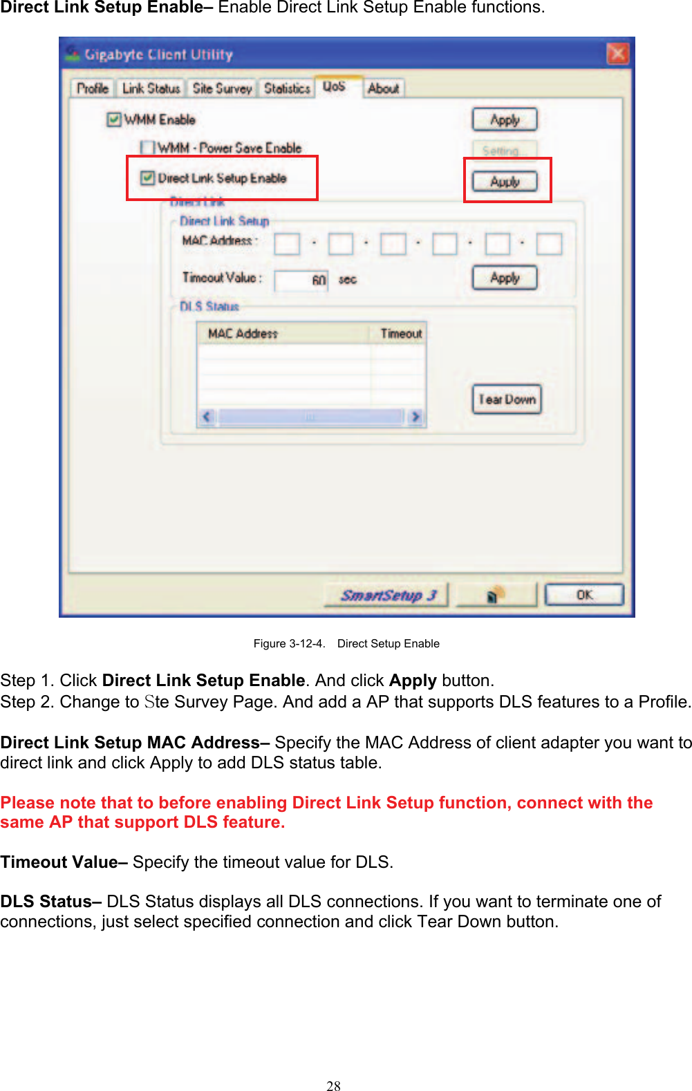 28   Direct Link Setup Enable– Enable Direct Link Setup Enable functions.    Figure 3-12-4.    Direct Setup Enable  Step 1. Click Direct Link Setup Enable. And click Apply button. Step 2. Change to Ste Survey Page. And add a AP that supports DLS features to a Profile.    Direct Link Setup MAC Address– Specify the MAC Address of client adapter you want to direct link and click Apply to add DLS status table.  Please note that to before enabling Direct Link Setup function, connect with the same AP that support DLS feature.  Timeout Value– Specify the timeout value for DLS.  DLS Status– DLS Status displays all DLS connections. If you want to terminate one of connections, just select specified connection and click Tear Down button.  