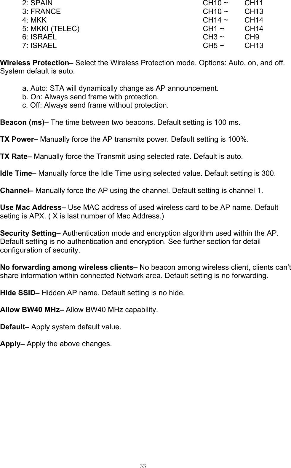 33   2: SPAIN  CH10 ~  CH11 3: FRANCE  CH10 ~  CH13 4: MKK  CH14 ~  CH14 5: MKKI (TELEC)  CH1 ~  CH14 6: ISRAEL  CH3 ~  CH9 7: ISRAEL  CH5 ~  CH13  Wireless Protection– Select the Wireless Protection mode. Options: Auto, on, and off. System default is auto.  a. Auto: STA will dynamically change as AP announcement. b. On: Always send frame with protection. c. Off: Always send frame without protection.  Beacon (ms)– The time between two beacons. Default setting is 100 ms.  TX Power– Manually force the AP transmits power. Default setting is 100%.  TX Rate– Manually force the Transmit using selected rate. Default is auto.  Idle Time– Manually force the Idle Time using selected value. Default setting is 300.  Channel– Manually force the AP using the channel. Default setting is channel 1.    Use Mac Address– Use MAC address of used wireless card to be AP name. Default seting is APX. ( X is last number of Mac Address.)  Security Setting– Authentication mode and encryption algorithm used within the AP. Default setting is no authentication and encryption. See further section for detail configuration of security.  No forwarding among wireless clients– No beacon among wireless client, clients can’t share information within connected Network area. Default setting is no forwarding.  Hide SSID– Hidden AP name. Default setting is no hide.  Allow BW40 MHz– Allow BW40 MHz capability.  Default– Apply system default value.  Apply– Apply the above changes. 