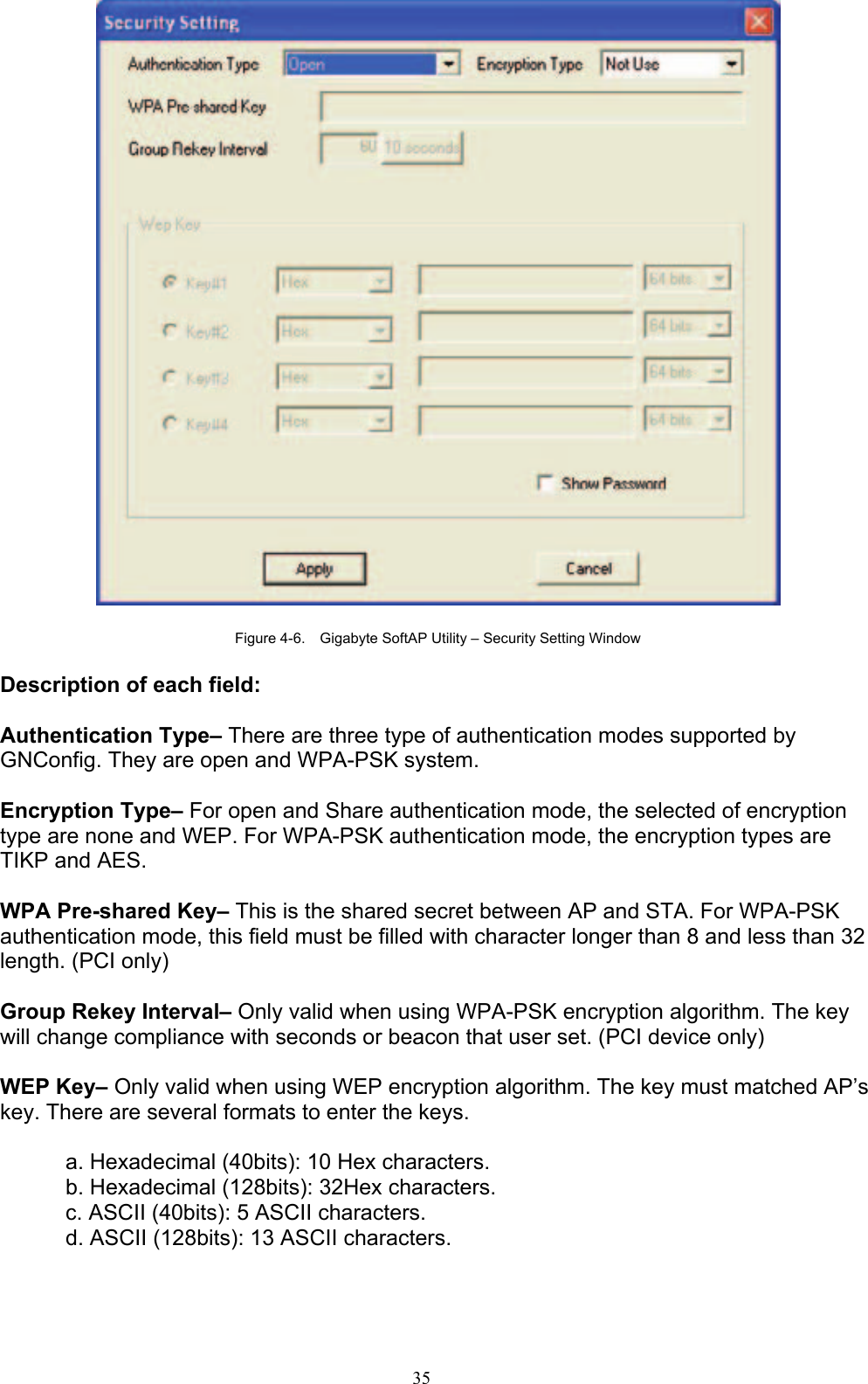 35     Figure 4-6.    Gigabyte SoftAP Utility – Security Setting Window  Description of each field:  Authentication Type– There are three type of authentication modes supported by GNConfig. They are open and WPA-PSK system.  Encryption Type– For open and Share authentication mode, the selected of encryption type are none and WEP. For WPA-PSK authentication mode, the encryption types are TIKP and AES.  WPA Pre-shared Key– This is the shared secret between AP and STA. For WPA-PSK authentication mode, this field must be filled with character longer than 8 and less than 32 length. (PCI only)  Group Rekey Interval– Only valid when using WPA-PSK encryption algorithm. The key will change compliance with seconds or beacon that user set. (PCI device only)  WEP Key– Only valid when using WEP encryption algorithm. The key must matched AP’s key. There are several formats to enter the keys.  a. Hexadecimal (40bits): 10 Hex characters. b. Hexadecimal (128bits): 32Hex characters. c. ASCII (40bits): 5 ASCII characters. d. ASCII (128bits): 13 ASCII characters.    