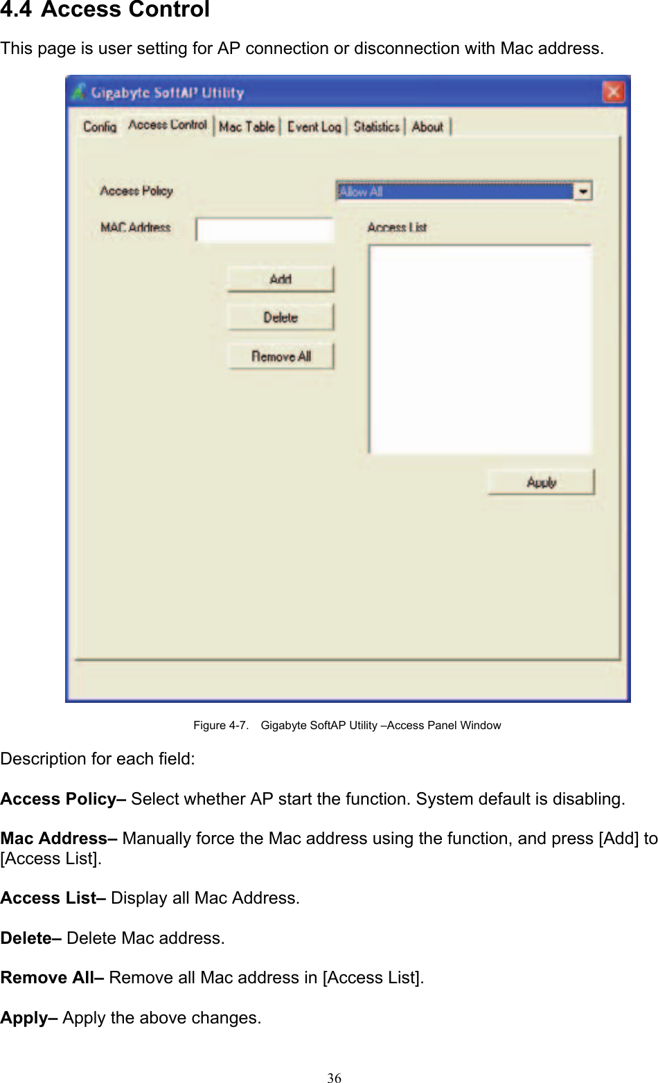 36   4.4 Access Control  This page is user setting for AP connection or disconnection with Mac address.    Figure 4-7.    Gigabyte SoftAP Utility –Access Panel Window  Description for each field:  Access Policy– Select whether AP start the function. System default is disabling.  Mac Address– Manually force the Mac address using the function, and press [Add] to [Access List].  Access List– Display all Mac Address.  Delete– Delete Mac address.  Remove All– Remove all Mac address in [Access List].  Apply– Apply the above changes.  