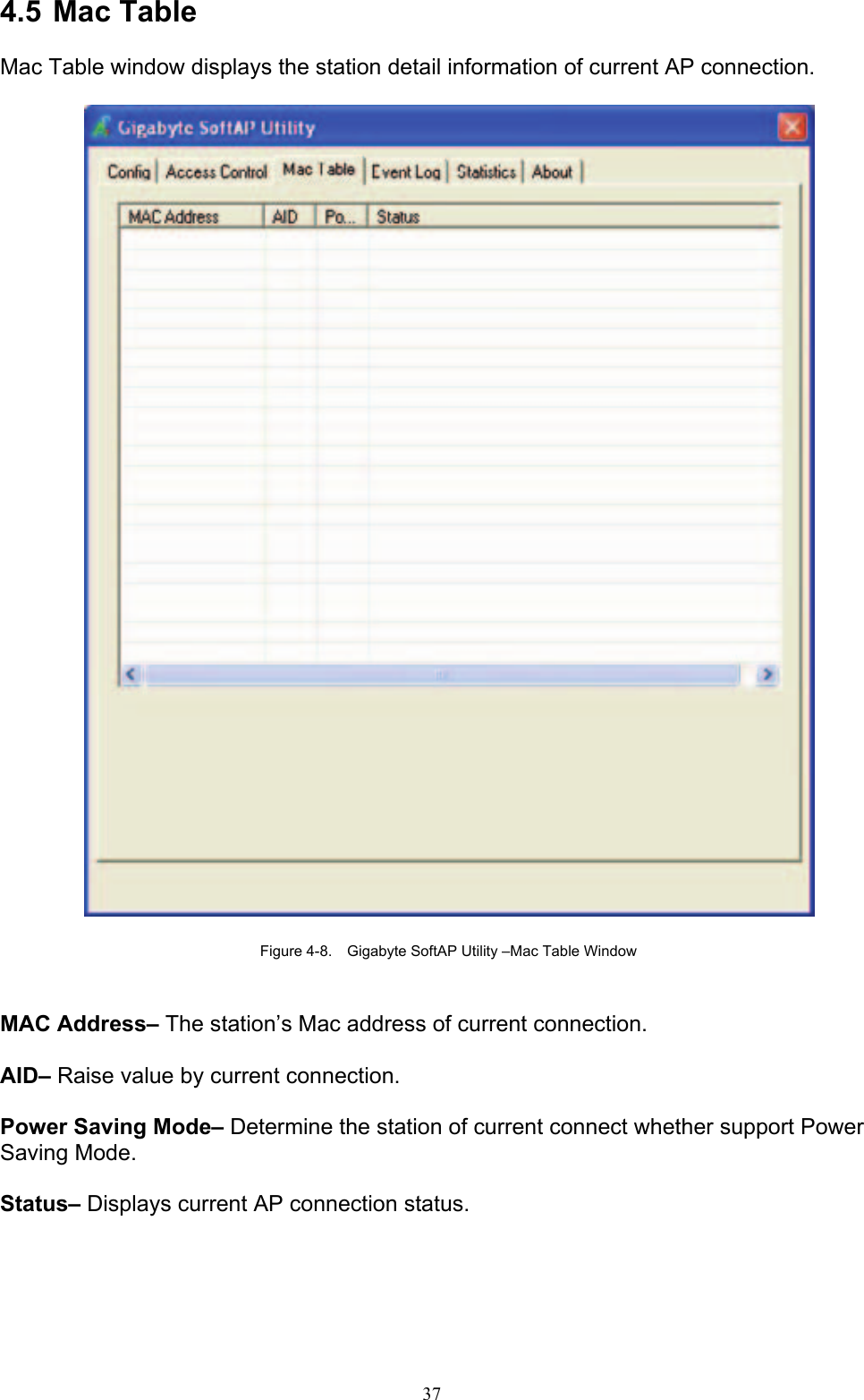 37   4.5 Mac Table  Mac Table window displays the station detail information of current AP connection.    Figure 4-8.    Gigabyte SoftAP Utility –Mac Table Window   MAC Address– The station’s Mac address of current connection.  AID– Raise value by current connection.  Power Saving Mode– Determine the station of current connect whether support Power Saving Mode.  Status– Displays current AP connection status. 