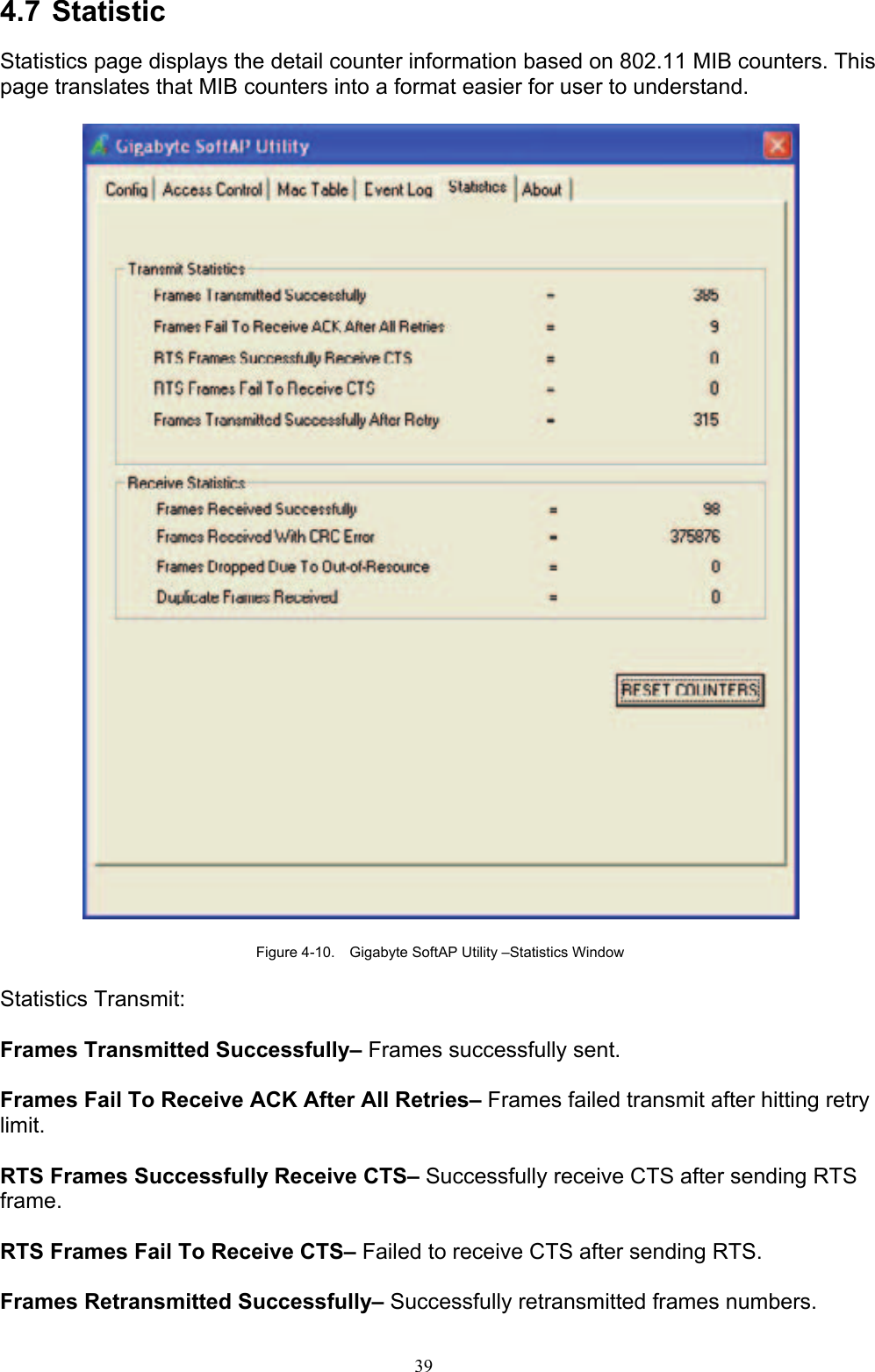 39   4.7 Statistic  Statistics page displays the detail counter information based on 802.11 MIB counters. This page translates that MIB counters into a format easier for user to understand.    Figure 4-10.    Gigabyte SoftAP Utility –Statistics Window  Statistics Transmit:  Frames Transmitted Successfully– Frames successfully sent.  Frames Fail To Receive ACK After All Retries– Frames failed transmit after hitting retry limit.  RTS Frames Successfully Receive CTS– Successfully receive CTS after sending RTS frame.   RTS Frames Fail To Receive CTS– Failed to receive CTS after sending RTS.    Frames Retransmitted Successfully– Successfully retransmitted frames numbers.  