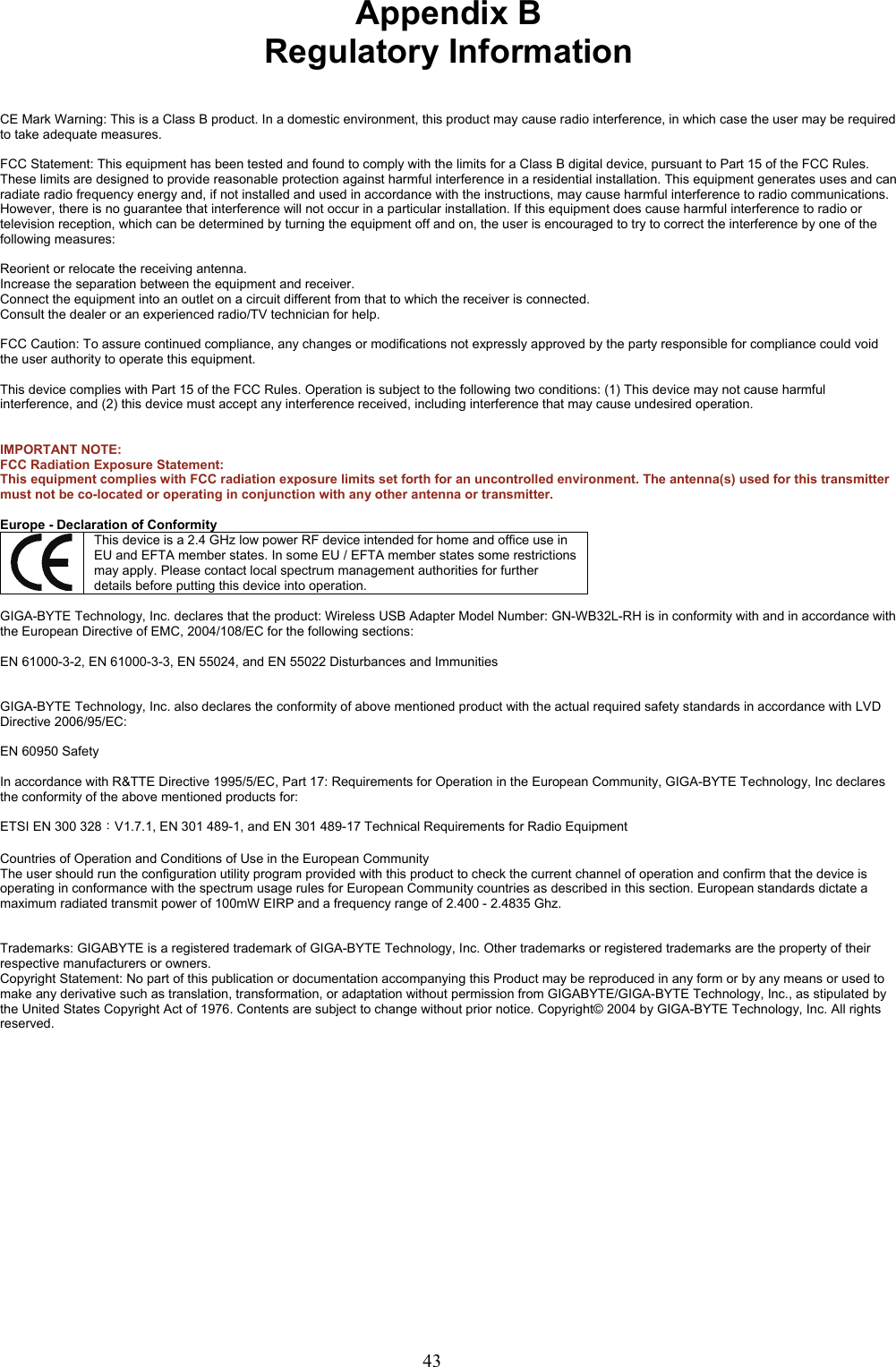 43    Appendix B Regulatory Information   CE Mark Warning: This is a Class B product. In a domestic environment, this product may cause radio interference, in which case the user may be required to take adequate measures.  FCC Statement: This equipment has been tested and found to comply with the limits for a Class B digital device, pursuant to Part 15 of the FCC Rules. These limits are designed to provide reasonable protection against harmful interference in a residential installation. This equipment generates uses and can radiate radio frequency energy and, if not installed and used in accordance with the instructions, may cause harmful interference to radio communications. However, there is no guarantee that interference will not occur in a particular installation. If this equipment does cause harmful interference to radio or television reception, which can be determined by turning the equipment off and on, the user is encouraged to try to correct the interference by one of the following measures:  Reorient or relocate the receiving antenna. Increase the separation between the equipment and receiver. Connect the equipment into an outlet on a circuit different from that to which the receiver is connected. Consult the dealer or an experienced radio/TV technician for help.  FCC Caution: To assure continued compliance, any changes or modifications not expressly approved by the party responsible for compliance could void the user authority to operate this equipment.  This device complies with Part 15 of the FCC Rules. Operation is subject to the following two conditions: (1) This device may not cause harmful interference, and (2) this device must accept any interference received, including interference that may cause undesired operation.   IMPORTANT NOTE: FCC Radiation Exposure Statement:   This equipment complies with FCC radiation exposure limits set forth for an uncontrolled environment. The antenna(s) used for this transmitter must not be co-located or operating in conjunction with any other antenna or transmitter.  Europe - Declaration of Conformity  This device is a 2.4 GHz low power RF device intended for home and office use in EU and EFTA member states. In some EU / EFTA member states some restrictions may apply. Please contact local spectrum management authorities for further details before putting this device into operation.  GIGA-BYTE Technology, Inc. declares that the product: Wireless USB Adapter Model Number: GN-WB32L-RH is in conformity with and in accordance with the European Directive of EMC, 2004/108/EC for the following sections:  EN 61000-3-2, EN 61000-3-3, EN 55024, and EN 55022 Disturbances and Immunities         GIGA-BYTE Technology, Inc. also declares the conformity of above mentioned product with the actual required safety standards in accordance with LVD Directive 2006/95/EC:    EN 60950 Safety  In accordance with R&amp;TTE Directive 1995/5/EC, Part 17: Requirements for Operation in the European Community, GIGA-BYTE Technology, Inc declares the conformity of the above mentioned products for:   ETSI EN 300 328：V1.7.1, EN 301 489-1, and EN 301 489-17 Technical Requirements for Radio Equipment  Countries of Operation and Conditions of Use in the European Community The user should run the configuration utility program provided with this product to check the current channel of operation and confirm that the device is operating in conformance with the spectrum usage rules for European Community countries as described in this section. European standards dictate a maximum radiated transmit power of 100mW EIRP and a frequency range of 2.400 - 2.4835 Ghz.   Trademarks: GIGABYTE is a registered trademark of GIGA-BYTE Technology, Inc. Other trademarks or registered trademarks are the property of their respective manufacturers or owners. Copyright Statement: No part of this publication or documentation accompanying this Product may be reproduced in any form or by any means or used to make any derivative such as translation, transformation, or adaptation without permission from GIGABYTE/GIGA-BYTE Technology, Inc., as stipulated by the United States Copyright Act of 1976. Contents are subject to change without prior notice. Copyright© 2004 by GIGA-BYTE Technology, Inc. All rights reserved.  