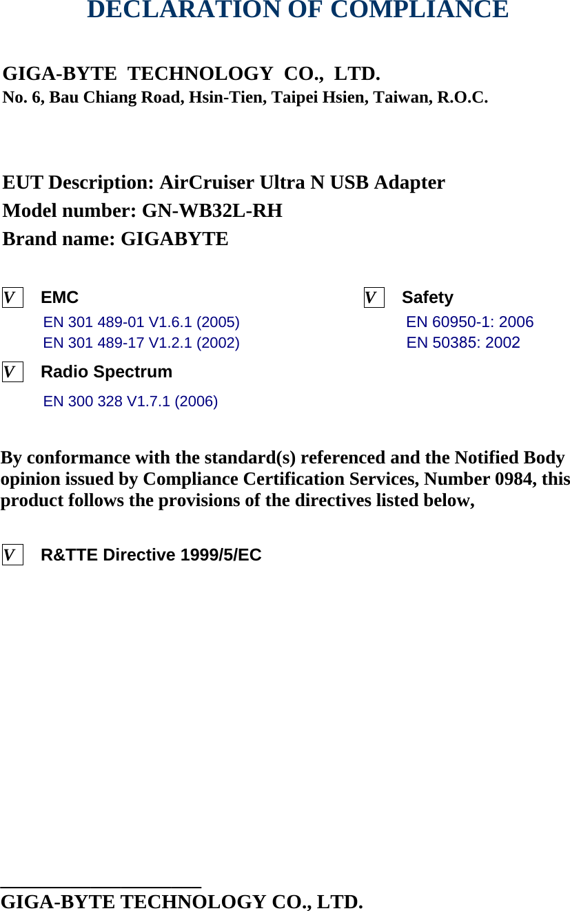   DECLARATION OF COMPLIANCE   GIGA-BYTE TECHNOLOGY CO., LTD.    No. 6, Bau Chiang Road, Hsin-Tien, Taipei Hsien, Taiwan, R.O.C.     EUT Description: AirCruiser Ultra N USB Adapter Model number: GN-WB32L-RH Brand name: GIGABYTE    V    EMC                                 V    Safety              EN 301 489-01 V1.6.1 (2005)                      EN 60950-1: 2006 EN 301 489-17 V1.2.1 (2002)                       EN 50385: 2002 V    Radio Spectrum                       EN 300 328 V1.7.1 (2006)                        By conformance with the standard(s) referenced and the Notified Body opinion issued by Compliance Certification Services, Number 0984, this product follows the provisions of the directives listed below,   V    R&amp;TTE Directive 1999/5/EC                                 ____________________ GIGA-BYTE TECHNOLOGY CO., LTD.  