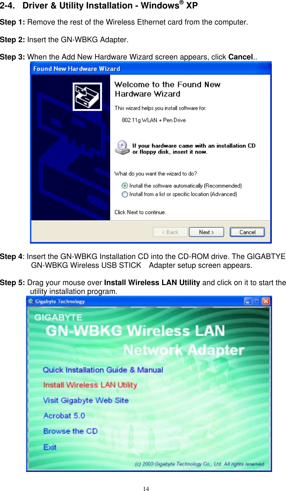 14  2-4.  Driver &amp; Utility Installation - Windows® XP  Step 1: Remove the rest of the Wireless Ethernet card from the computer.  Step 2: Insert the GN-WBKG Adapter.  Step 3: When the Add New Hardware Wizard screen appears, click Cancel..   Step 4: Insert the GN-WBKG Installation CD into the CD-ROM drive. The GIGABTYE GN-WBKG Wireless USB STICK    Adapter setup screen appears.  Step 5: Drag your mouse over Install Wireless LAN Utility and click on it to start the utility installation program.          