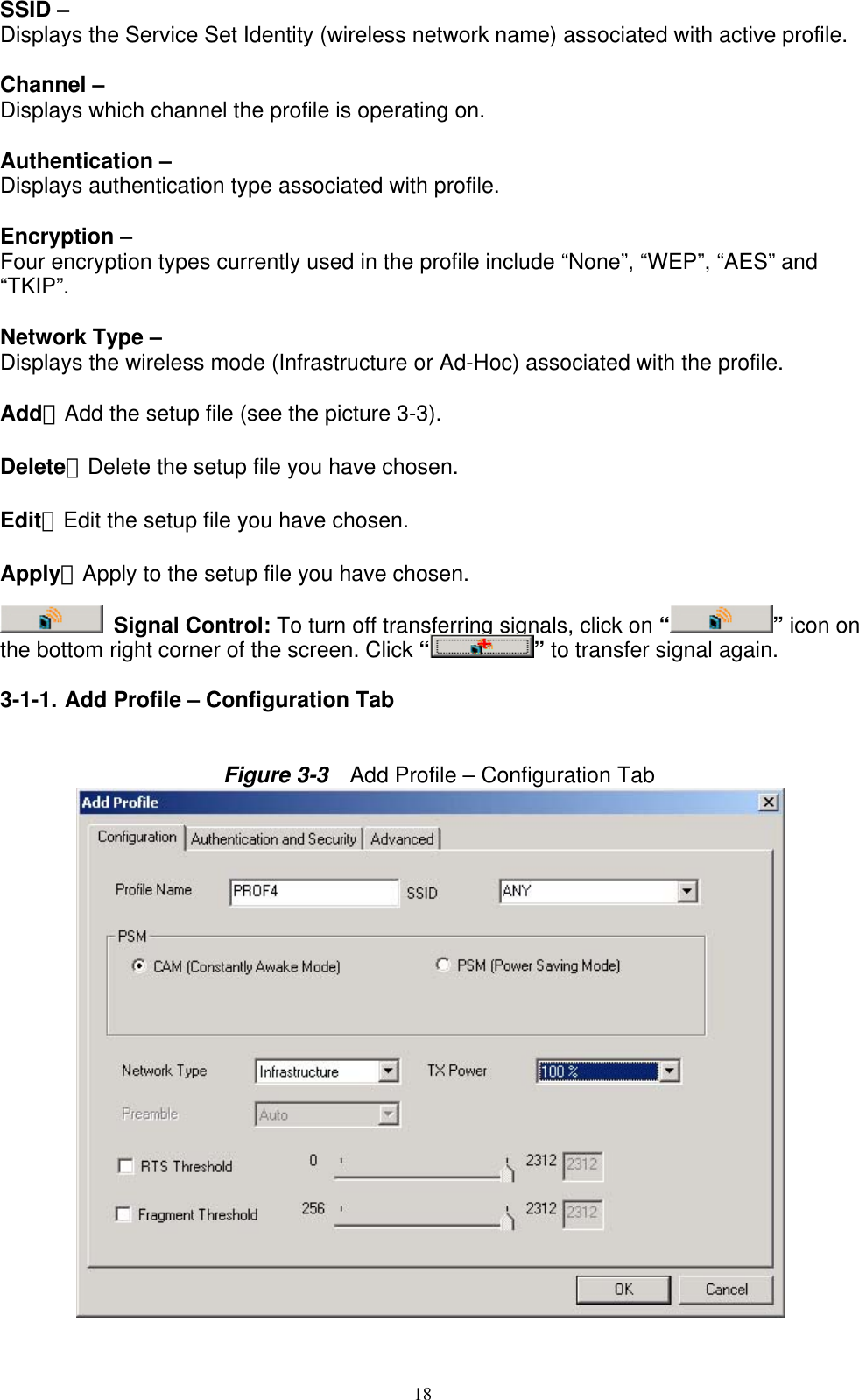 18   SSID – Displays the Service Set Identity (wireless network name) associated with active profile.  Channel – Displays which channel the profile is operating on.  Authentication – Displays authentication type associated with profile.  Encryption – Four encryption types currently used in the profile include “None”, “WEP”, “AES” and “TKIP”.  Network Type – Displays the wireless mode (Infrastructure or Ad-Hoc) associated with the profile.  Add：Add the setup file (see the picture 3-3).  Delete：Delete the setup file you have chosen.  Edit：Edit the setup file you have chosen.  Apply：Apply to the setup file you have chosen.   Signal Control: To turn off transferring signals, click on “ ” icon on the bottom right corner of the screen. Click “ ” to transfer signal again.  3-1-1. Add Profile – Configuration Tab   Figure 3-3    Add Profile – Configuration Tab           