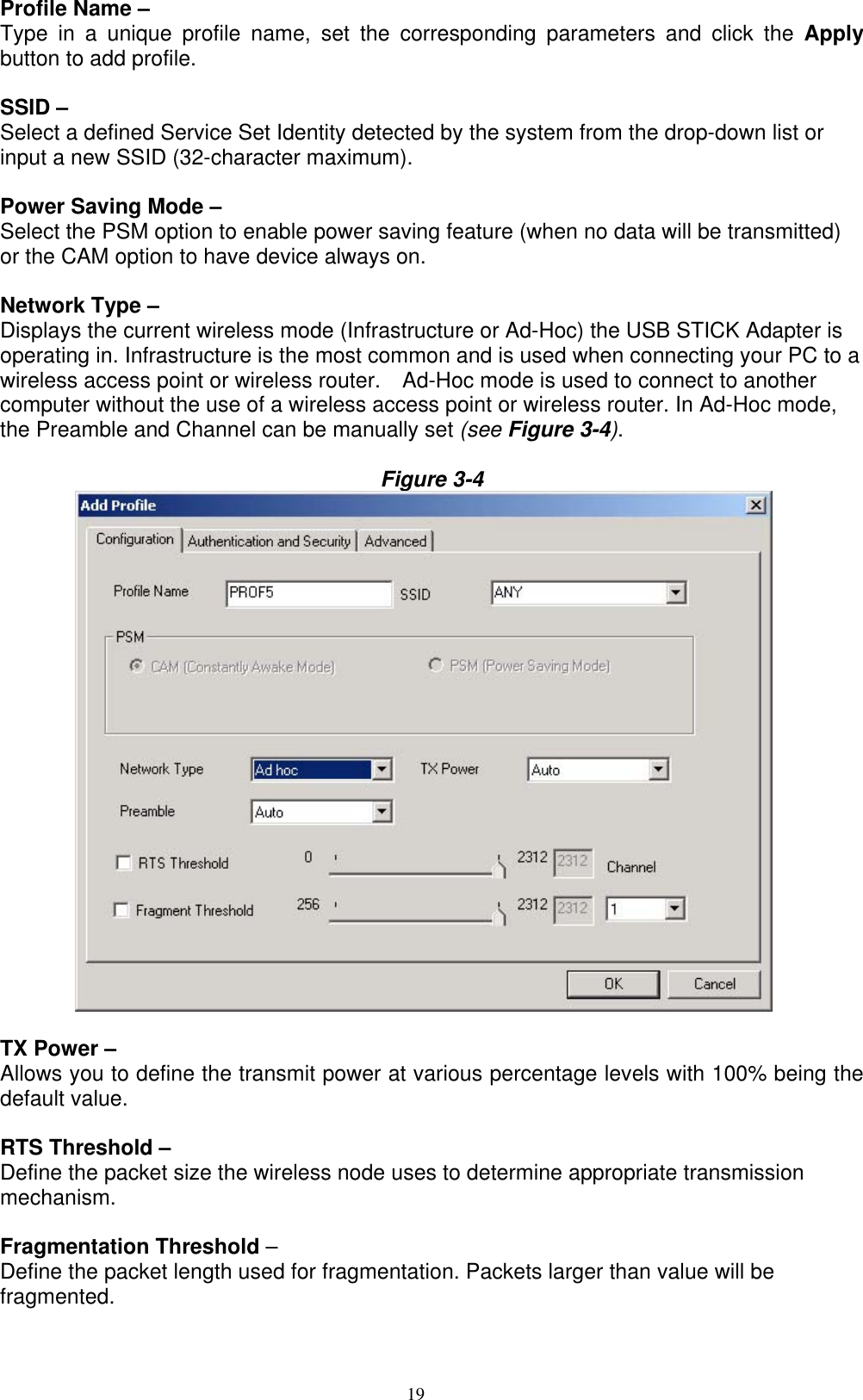 19  Profile Name –   Type in a unique profile name, set the corresponding parameters and click the Apply button to add profile.  SSID – Select a defined Service Set Identity detected by the system from the drop-down list or input a new SSID (32-character maximum).  Power Saving Mode –   Select the PSM option to enable power saving feature (when no data will be transmitted) or the CAM option to have device always on.  Network Type – Displays the current wireless mode (Infrastructure or Ad-Hoc) the USB STICK Adapter is operating in. Infrastructure is the most common and is used when connecting your PC to a wireless access point or wireless router.    Ad-Hoc mode is used to connect to another computer without the use of a wireless access point or wireless router. In Ad-Hoc mode, the Preamble and Channel can be manually set (see Figure 3-4).  Figure 3-4           TX Power – Allows you to define the transmit power at various percentage levels with 100% being the default value.  RTS Threshold –   Define the packet size the wireless node uses to determine appropriate transmission mechanism.  Fragmentation Threshold – Define the packet length used for fragmentation. Packets larger than value will be fragmented.  