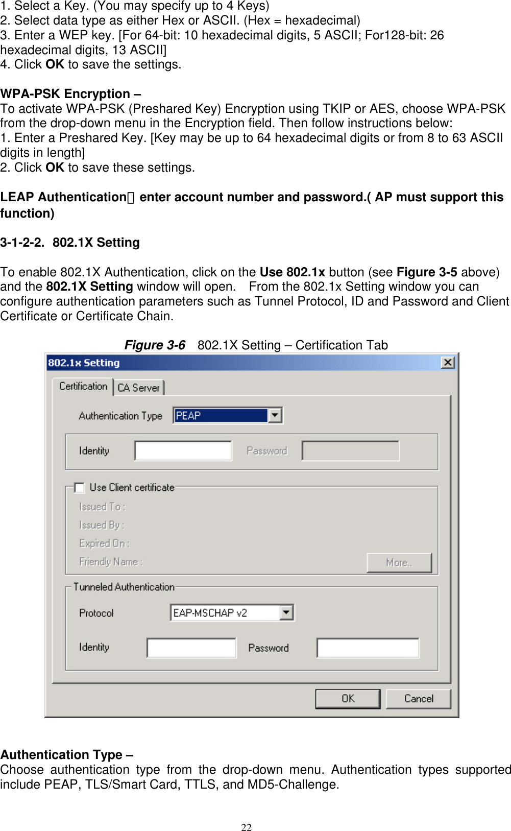 22  1. Select a Key. (You may specify up to 4 Keys) 2. Select data type as either Hex or ASCII. (Hex = hexadecimal) 3. Enter a WEP key. [For 64-bit: 10 hexadecimal digits, 5 ASCII; For128-bit: 26 hexadecimal digits, 13 ASCII] 4. Click OK to save the settings.  WPA-PSK Encryption –   To activate WPA-PSK (Preshared Key) Encryption using TKIP or AES, choose WPA-PSK from the drop-down menu in the Encryption field. Then follow instructions below: 1. Enter a Preshared Key. [Key may be up to 64 hexadecimal digits or from 8 to 63 ASCII digits in length] 2. Click OK to save these settings.  LEAP Authentication：enter account number and password.( AP must support this function)  3-1-2-2. 802.1X Setting   To enable 802.1X Authentication, click on the Use 802.1x button (see Figure 3-5 above) and the 802.1X Setting window will open.    From the 802.1x Setting window you can configure authentication parameters such as Tunnel Protocol, ID and Password and Client Certificate or Certificate Chain.  Figure 3-6    802.1X Setting – Certification Tab            Authentication Type –   Choose authentication type from the drop-down menu. Authentication types supported include PEAP, TLS/Smart Card, TTLS, and MD5-Challenge. 