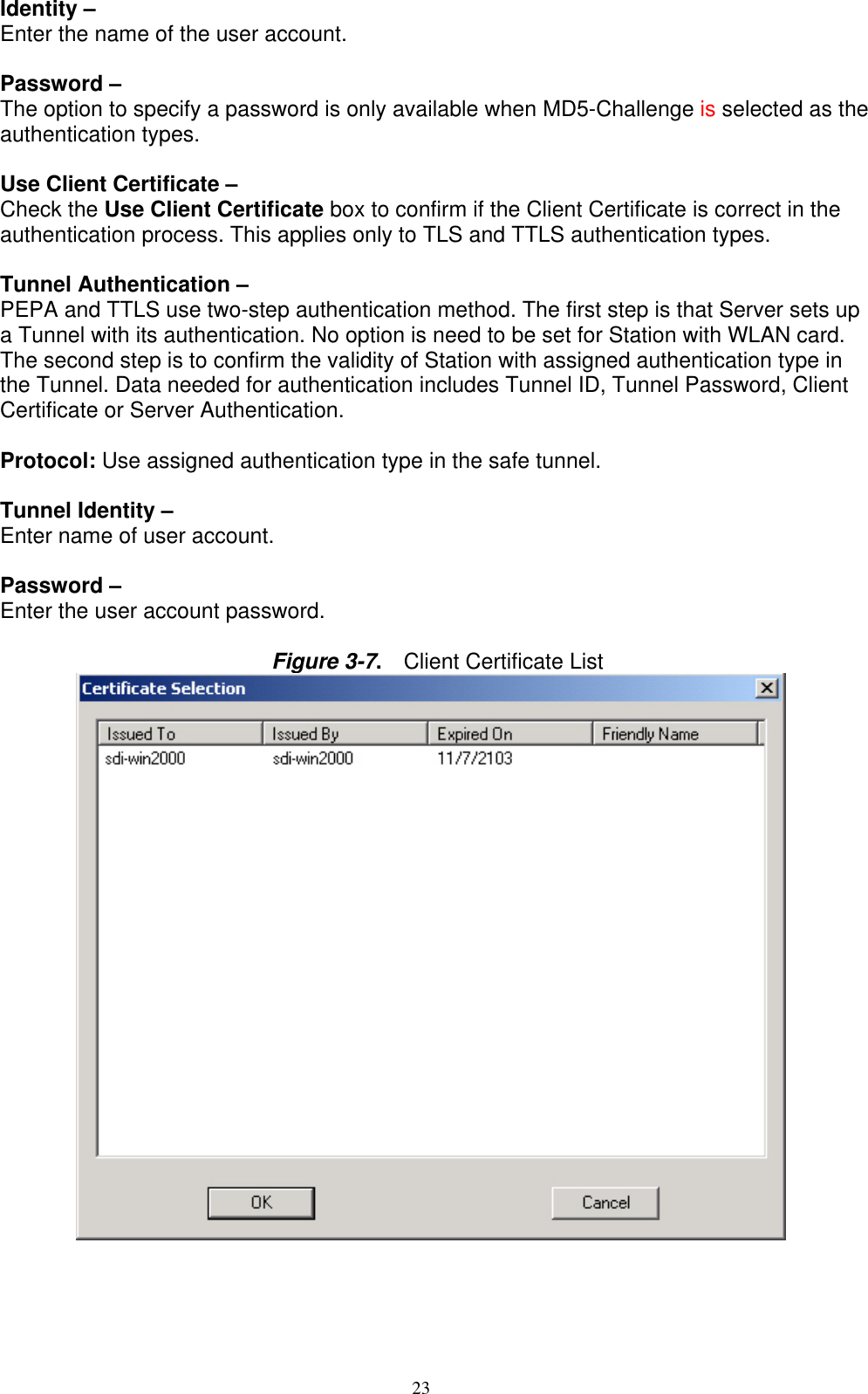 23   Identity –   Enter the name of the user account.  Password –   The option to specify a password is only available when MD5-Challenge is selected as the authentication types.  Use Client Certificate –   Check the Use Client Certificate box to confirm if the Client Certificate is correct in the authentication process. This applies only to TLS and TTLS authentication types.  Tunnel Authentication –   PEPA and TTLS use two-step authentication method. The first step is that Server sets up a Tunnel with its authentication. No option is need to be set for Station with WLAN card. The second step is to confirm the validity of Station with assigned authentication type in the Tunnel. Data needed for authentication includes Tunnel ID, Tunnel Password, Client Certificate or Server Authentication.  Protocol: Use assigned authentication type in the safe tunnel.  Tunnel Identity –   Enter name of user account.  Password –   Enter the user account password.  Figure 3-7.  Client Certificate List              