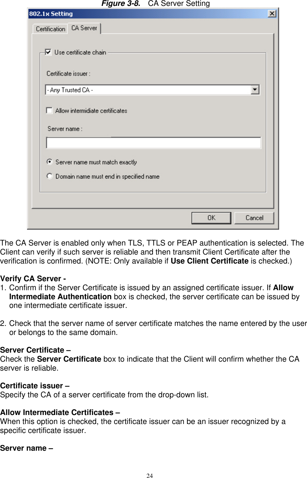 24     Figure 3-8.  CA Server Setting           The CA Server is enabled only when TLS, TTLS or PEAP authentication is selected. The Client can verify if such server is reliable and then transmit Client Certificate after the verification is confirmed. (NOTE: Only available if Use Client Certificate is checked.)  Verify CA Server -   1. Confirm if the Server Certificate is issued by an assigned certificate issuer. If Allow Intermediate Authentication box is checked, the server certificate can be issued by one intermediate certificate issuer.  2. Check that the server name of server certificate matches the name entered by the user or belongs to the same domain.  Server Certificate –   Check the Server Certificate box to indicate that the Client will confirm whether the CA server is reliable.  Certificate issuer –   Specify the CA of a server certificate from the drop-down list.  Allow Intermediate Certificates –   When this option is checked, the certificate issuer can be an issuer recognized by a specific certificate issuer.    Server name –   