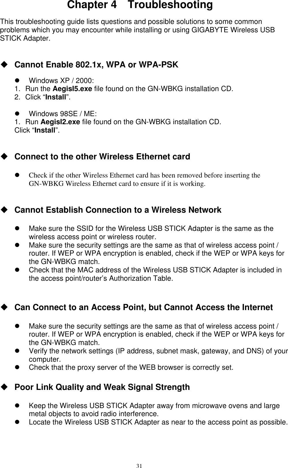 31  Chapter 4  Troubleshooting  This troubleshooting guide lists questions and possible solutions to some common problems which you may encounter while installing or using GIGABYTE Wireless USB STICK Adapter.    Cannot Enable 802.1x, WPA or WPA-PSK    Windows XP / 2000: 1. Run the AegisI5.exe file found on the GN-WBKG installation CD. 2. Click “Install”.    Windows 98SE / ME: 1. Run AegisI2.exe file found on the GN-WBKG installation CD. Click “Install”.    Connect to the other Wireless Ethernet card    Check if the other Wireless Ethernet card has been removed before inserting the GN-WBKG Wireless Ethernet card to ensure if it is working.      Cannot Establish Connection to a Wireless Network    Make sure the SSID for the Wireless USB STICK Adapter is the same as the wireless access point or wireless router.   Make sure the security settings are the same as that of wireless access point / router. If WEP or WPA encryption is enabled, check if the WEP or WPA keys for the GN-WBKG match.     Check that the MAC address of the Wireless USB STICK Adapter is included in the access point/router’s Authorization Table.    Can Connect to an Access Point, but Cannot Access the Internet    Make sure the security settings are the same as that of wireless access point / router. If WEP or WPA encryption is enabled, check if the WEP or WPA keys for the GN-WBKG match.     Verify the network settings (IP address, subnet mask, gateway, and DNS) of your computer.   Check that the proxy server of the WEB browser is correctly set.   Poor Link Quality and Weak Signal Strength    Keep the Wireless USB STICK Adapter away from microwave ovens and large metal objects to avoid radio interference.   Locate the Wireless USB STICK Adapter as near to the access point as possible.   