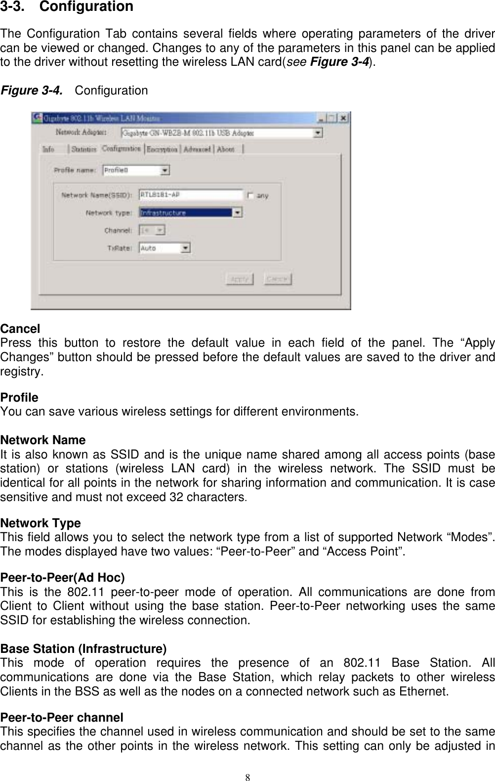 3-3.  Configuration  The Configuration Tab contains several fields where operating parameters of the driver can be viewed or changed. Changes to any of the parameters in this panel can be applied to the driver without resetting the wireless LAN card(see Figure 3-4).    Figure 3-4.    Configuration           Cancel   Press this button to restore the default value in each field of the panel. The “Apply Changes” button should be pressed before the default values are saved to the driver and registry.  Profile You can save various wireless settings for different environments.  Network Name It is also known as SSID and is the unique name shared among all access points (base station) or stations (wireless LAN card) in the wireless network. The SSID must be identical for all points in the network for sharing information and communication. It is case sensitive and must not exceed 32 characters.  Network Type This field allows you to select the network type from a list of supported Network “Modes”. The modes displayed have two values: “Peer-to-Peer” and “Access Point”.  Peer-to-Peer(Ad Hoc) This is the 802.11 peer-to-peer mode of operation. All communications are done from Client to Client without using the base station. Peer-to-Peer networking uses the same SSID for establishing the wireless connection.  Base Station (Infrastructure) This mode of operation requires the presence of an 802.11 Base Station. All communications are done via the Base Station, which relay packets to other wireless Clients in the BSS as well as the nodes on a connected network such as Ethernet.  Peer-to-Peer channel This specifies the channel used in wireless communication and should be set to the same channel as the other points in the wireless network. This setting can only be adjusted in  8 