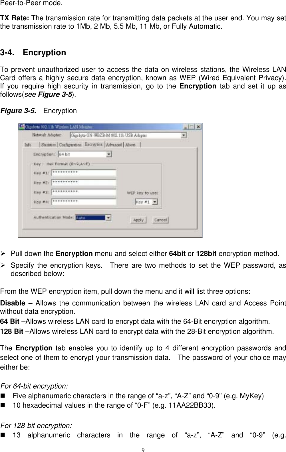 Peer-to-Peer mode.  TX Rate: The transmission rate for transmitting data packets at the user end. You may set the transmission rate to 1Mb, 2 Mb, 5.5 Mb, 11 Mb, or Fully Automatic.   3-4.  Encryption  To prevent unauthorized user to access the data on wireless stations, the Wireless LAN Card offers a highly secure data encryption, known as WEP (Wired Equivalent Privacy).  If you require high security in transmission, go to the Encryption  tab and set it up as follows(see Figure 3-5).    Figure 3-5.    Encryption          ¾  Pull down the Encryption menu and select either 64bit or 128bit encryption method. ¾  Specify the encryption keys.  There are two methods to set the WEP password, as described below:  From the WEP encryption item, pull down the menu and it will list three options: Disable – Allows the communication between the wireless LAN card and Access Point without data encryption. 64 Bit –Allows wireless LAN card to encrypt data with the 64-Bit encryption algorithm. 128 Bit –Allows wireless LAN card to encrypt data with the 28-Bit encryption algorithm. The Encryption tab enables you to identify up to 4 different encryption passwords and select one of them to encrypt your transmission data.   The password of your choice may either be:  For 64-bit encryption:     Five alphanumeric characters in the range of “a-z”, “A-Z” and “0-9” (e.g. MyKey)   10 hexadecimal values in the range of “0-F” (e.g. 11AA22BB33). For 128-bit encryption:  13 alphanumeric characters in the range of “a-z”, “A-Z” and “0-9” (e.g.  9 