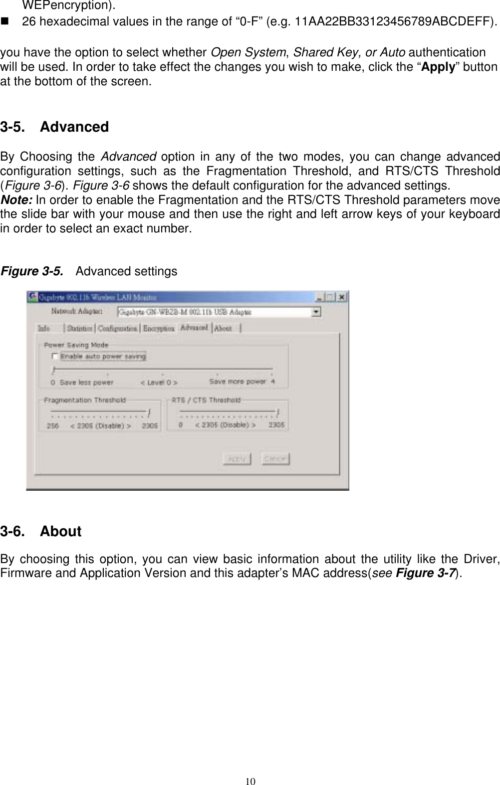 WEPencryption).   26 hexadecimal values in the range of “0-F” (e.g. 11AA22BB33123456789ABCDEFF).  you have the option to select whether Open System, Shared Key, or Auto authentication will be used. In order to take effect the changes you wish to make, click the “Apply” button at the bottom of the screen.   3-5.  Advanced  By Choosing the Advanced  option in any of the two modes, you can change advanced configuration settings, such as the Fragmentation Threshold, and RTS/CTS Threshold (Figure 3-6). Figure 3-6 shows the default configuration for the advanced settings. Note: In order to enable the Fragmentation and the RTS/CTS Threshold parameters move the slide bar with your mouse and then use the right and left arrow keys of your keyboard in order to select an exact number.   Figure 3-5.    Advanced settings           3-6.  About  By choosing this option, you can view basic information about the utility like the Driver, Firmware and Application Version and this adapter’s MAC address(see Figure 3-7).   10  