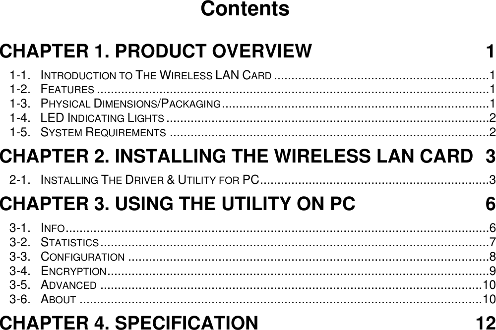                                        Contents  CHAPTER 1. PRODUCT OVERVIEW  1 1-1. INTRODUCTION TO THE WIRELESS LAN CARD ..............................................................1 1-2. FEATURES .................................................................................................................1 1-3. PHYSICAL DIMENSIONS/PACKAGING.............................................................................1 1-4. LED INDICATING LIGHTS .............................................................................................2 1-5. SYSTEM REQUIREMENTS ............................................................................................2 CHAPTER 2. INSTALLING THE WIRELESS LAN CARD  3 2-1. INSTALLING THE DRIVER &amp; UTILITY FOR PC..................................................................3 CHAPTER 3. USING THE UTILITY ON PC  6 3-1.  INFO..........................................................................................................................6 3-2.  STATISTICS................................................................................................................7 3-3.  CONFIGURATION ........................................................................................................8 3-4.  ENCRYPTION..............................................................................................................9 3-5.  ADVANCED ..............................................................................................................10 3-6.  ABOUT ....................................................................................................................10 CHAPTER 4. SPECIFICATION  12   