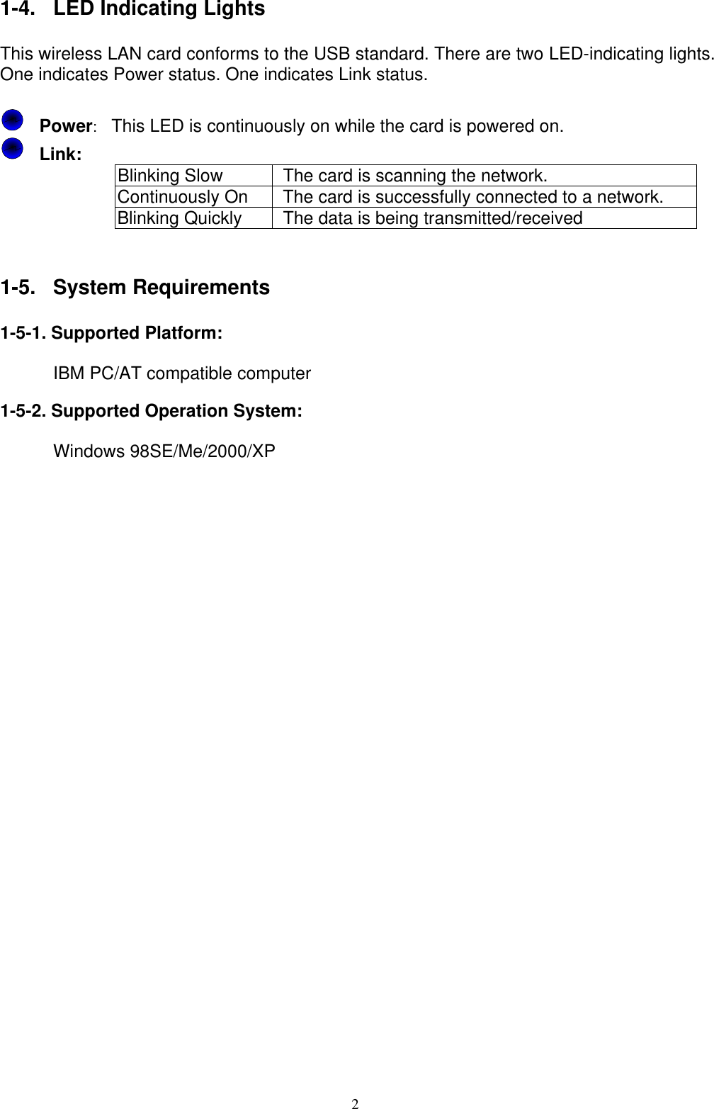 1-4.  LED Indicating Lights  This wireless LAN card conforms to the USB standard. There are two LED-indicating lights. One indicates Power status. One indicates Link status.    Power:  This LED is continuously on while the card is powered on.     Link:   Blinking Slow    The card is scanning the network. Continuously On    The card is successfully connected to a network. Blinking Quickly    The data is being transmitted/received   1-5. System Requirements  1-5-1. Supported Platform:         IBM PC/AT compatible computer  1-5-2. Supported Operation System:        Windows 98SE/Me/2000/XP       2 