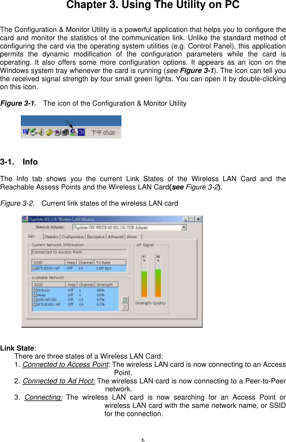 Chapter 3. Using The Utility on PC   The Configuration &amp; Monitor Utility is a powerful application that helps you to configure the card and monitor the statistics of the communication link. Unlike the standard method of configuring the card via the operating system utilities (e.g. Control Panel), this application permits the dynamic modification of the configuration parameters while the card is operating. It also offers some more configuration options. It appears as an icon on the Windows system tray whenever the card is running (see Figure 3-1). The icon can tell you the received signal strength by four small green lights. You can open it by double-clicking on this icon.  Figure 3-1.    The icon of the Configuration &amp; Monitor Utility            3-1.  Info  The Info tab shows you the current Link States of the Wireless LAN Card and the Reachable Assess Points and the Wireless LAN Card(see Figure 3-2).    Figure 3-2.    Current link states of the wireless LAN card            Link State:  There are three states of a Wireless LAN Card: 1. Connected to Access Point: The wireless LAN card is now connecting to an Access Point. 2. Connected to Ad Hoct: The wireless LAN card is now connecting to a Peer-to-Peer network. 3.  Connecting: The wireless LAN card is now searching for an Access Point or wireless LAN card with the same network name, or SSID for the connection.   6 