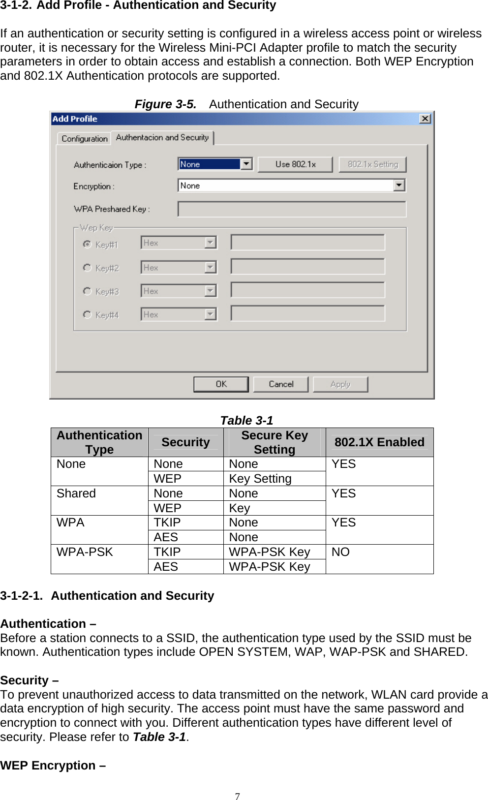 7  3-1-2. Add Profile - Authentication and Security  If an authentication or security setting is configured in a wireless access point or wireless router, it is necessary for the Wireless Mini-PCI Adapter profile to match the security parameters in order to obtain access and establish a connection. Both WEP Encryption and 802.1X Authentication protocols are supported.  Figure 3-5.    Authentication and Security   Table 3-1 Authentication Type  Security  Secure Key Setting  802.1X Enabled None None None  WEP Key Setting YES None None Shared  WEP Key   YES TKIP None WPA  AES None  YES TKIP WPA-PSK Key WPA-PSK  AES WPA-PSK Key NO  3-1-2-1.  Authentication and Security  Authentication –   Before a station connects to a SSID, the authentication type used by the SSID must be known. Authentication types include OPEN SYSTEM, WAP, WAP-PSK and SHARED.  Security –   To prevent unauthorized access to data transmitted on the network, WLAN card provide a data encryption of high security. The access point must have the same password and encryption to connect with you. Different authentication types have different level of security. Please refer to Table 3-1.  WEP Encryption –   