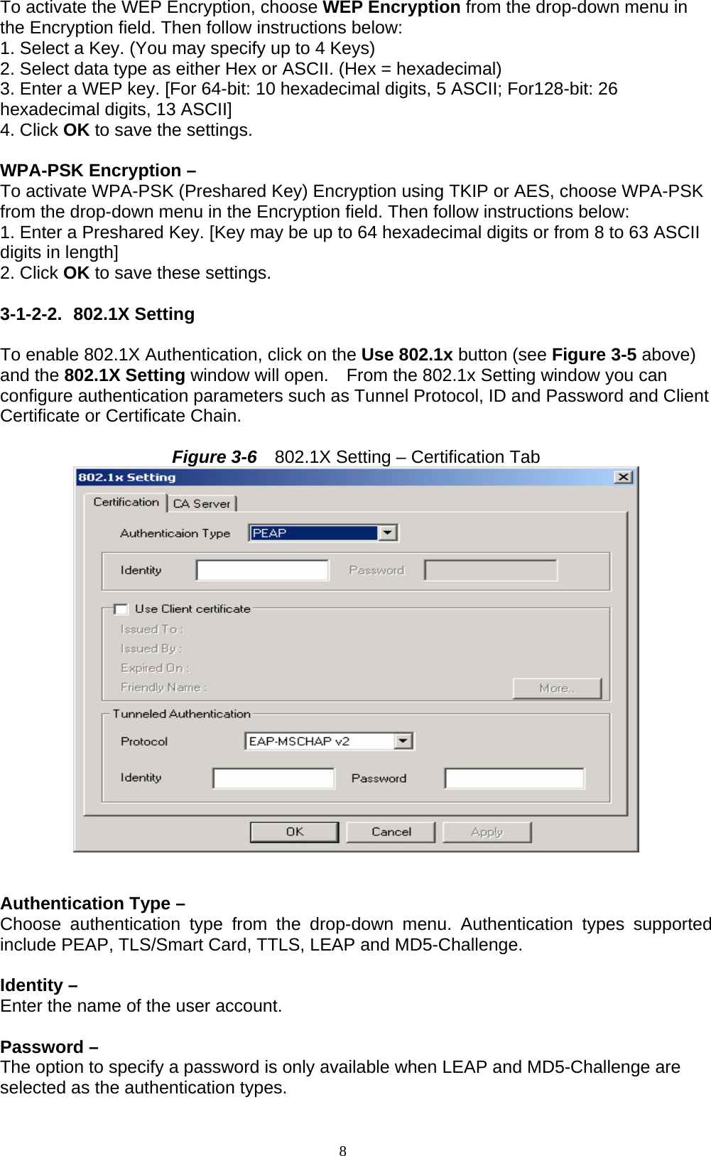 8  To activate the WEP Encryption, choose WEP Encryption from the drop-down menu in the Encryption field. Then follow instructions below: 1. Select a Key. (You may specify up to 4 Keys) 2. Select data type as either Hex or ASCII. (Hex = hexadecimal) 3. Enter a WEP key. [For 64-bit: 10 hexadecimal digits, 5 ASCII; For128-bit: 26 hexadecimal digits, 13 ASCII] 4. Click OK to save the settings.  WPA-PSK Encryption –   To activate WPA-PSK (Preshared Key) Encryption using TKIP or AES, choose WPA-PSK from the drop-down menu in the Encryption field. Then follow instructions below: 1. Enter a Preshared Key. [Key may be up to 64 hexadecimal digits or from 8 to 63 ASCII digits in length] 2. Click OK to save these settings.  3-1-2-2. 802.1X Setting   To enable 802.1X Authentication, click on the Use 802.1x button (see Figure 3-5 above) and the 802.1X Setting window will open.    From the 802.1x Setting window you can configure authentication parameters such as Tunnel Protocol, ID and Password and Client Certificate or Certificate Chain.    Figure 3-6    802.1X Setting – Certification Tab      Authentication Type –   Choose authentication type from the drop-down menu. Authentication types supported include PEAP, TLS/Smart Card, TTLS, LEAP and MD5-Challenge.  Identity –   Enter the name of the user account.  Password –   The option to specify a password is only available when LEAP and MD5-Challenge are selected as the authentication types. 