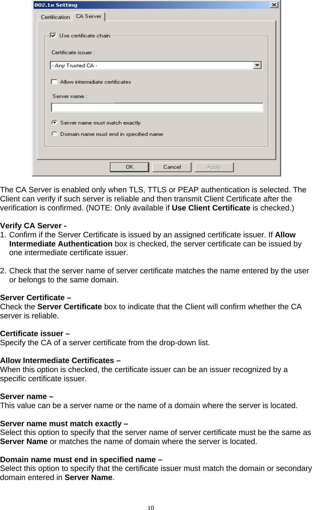 10     The CA Server is enabled only when TLS, TTLS or PEAP authentication is selected. The Client can verify if such server is reliable and then transmit Client Certificate after the verification is confirmed. (NOTE: Only available if Use Client Certificate is checked.)  Verify CA Server -   1. Confirm if the Server Certificate is issued by an assigned certificate issuer. If Allow Intermediate Authentication box is checked, the server certificate can be issued by one intermediate certificate issuer.  2. Check that the server name of server certificate matches the name entered by the user or belongs to the same domain.  Server Certificate –   Check the Server Certificate box to indicate that the Client will confirm whether the CA server is reliable.  Certificate issuer –   Specify the CA of a server certificate from the drop-down list.  Allow Intermediate Certificates –   When this option is checked, the certificate issuer can be an issuer recognized by a specific certificate issuer.    Server name –   This value can be a server name or the name of a domain where the server is located.  Server name must match exactly –   Select this option to specify that the server name of server certificate must be the same as Server Name or matches the name of domain where the server is located.  Domain name must end in specified name –   Select this option to specify that the certificate issuer must match the domain or secondary domain entered in Server Name.  