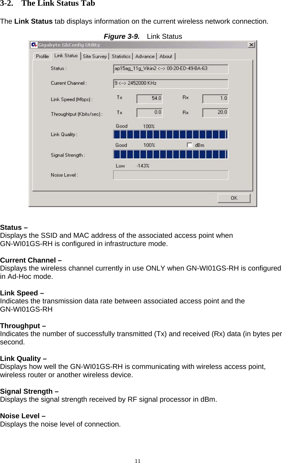 11  3-2. The Link Status Tab  The Link Status tab displays information on the current wireless network connection.  Figure 3-9.   Link Status    Status –   Displays the SSID and MAC address of the associated access point when GN-WI01GS-RH is configured in infrastructure mode.  Current Channel – Displays the wireless channel currently in use ONLY when GN-WI01GS-RH is configured in Ad-Hoc mode.  Link Speed –   Indicates the transmission data rate between associated access point and the GN-WI01GS-RH  Throughput –   Indicates the number of successfully transmitted (Tx) and received (Rx) data (in bytes per second.  Link Quality – Displays how well the GN-WI01GS-RH is communicating with wireless access point, wireless router or another wireless device.  Signal Strength –   Displays the signal strength received by RF signal processor in dBm.  Noise Level – Displays the noise level of connection.   