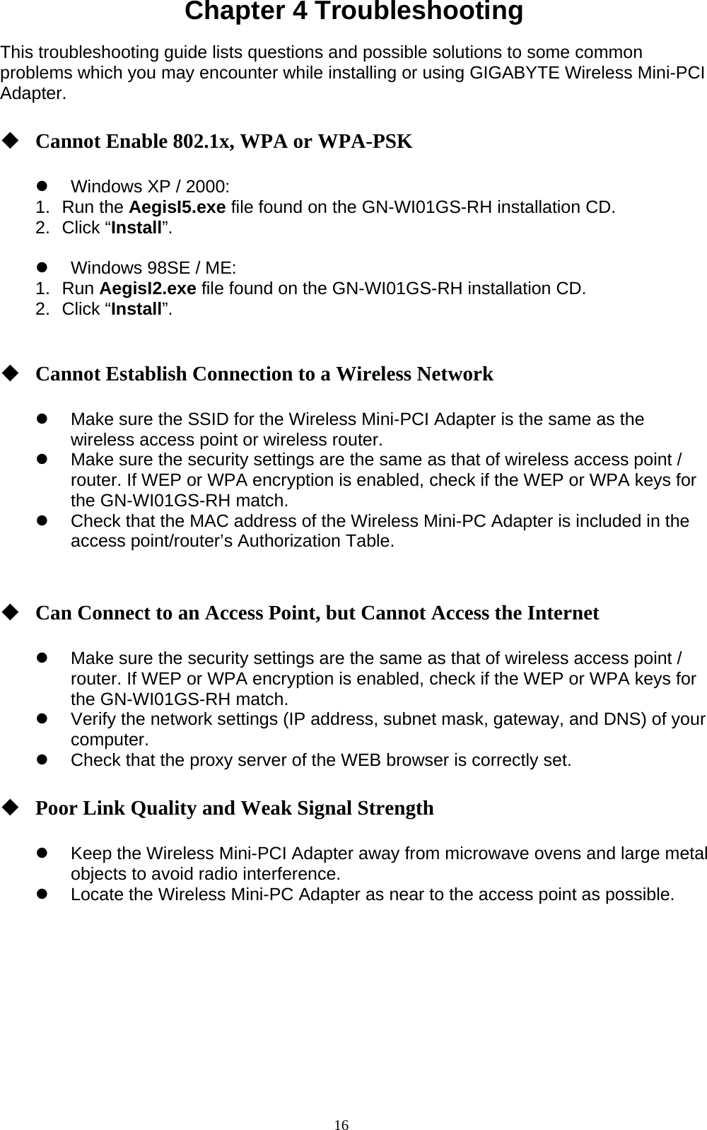 16  Chapter 4 Troubleshooting  This troubleshooting guide lists questions and possible solutions to some common problems which you may encounter while installing or using GIGABYTE Wireless Mini-PCI Adapter.   Cannot Enable 802.1x, WPA or WPA-PSK  z  Windows XP / 2000: 1. Run the AegisI5.exe file found on the GN-WI01GS-RH installation CD. 2. Click “Install”.  z  Windows 98SE / ME: 1. Run AegisI2.exe file found on the GN-WI01GS-RH installation CD. 2. Click “Install”.    Cannot Establish Connection to a Wireless Network  z  Make sure the SSID for the Wireless Mini-PCI Adapter is the same as the wireless access point or wireless router. z  Make sure the security settings are the same as that of wireless access point / router. If WEP or WPA encryption is enabled, check if the WEP or WPA keys for the GN-WI01GS-RH match.   z  Check that the MAC address of the Wireless Mini-PC Adapter is included in the access point/router’s Authorization Table.      Can Connect to an Access Point, but Cannot Access the Internet  z  Make sure the security settings are the same as that of wireless access point / router. If WEP or WPA encryption is enabled, check if the WEP or WPA keys for the GN-WI01GS-RH match.   z  Verify the network settings (IP address, subnet mask, gateway, and DNS) of your computer. z  Check that the proxy server of the WEB browser is correctly set.   Poor Link Quality and Weak Signal Strength  z  Keep the Wireless Mini-PCI Adapter away from microwave ovens and large metal objects to avoid radio interference. z  Locate the Wireless Mini-PC Adapter as near to the access point as possible.     