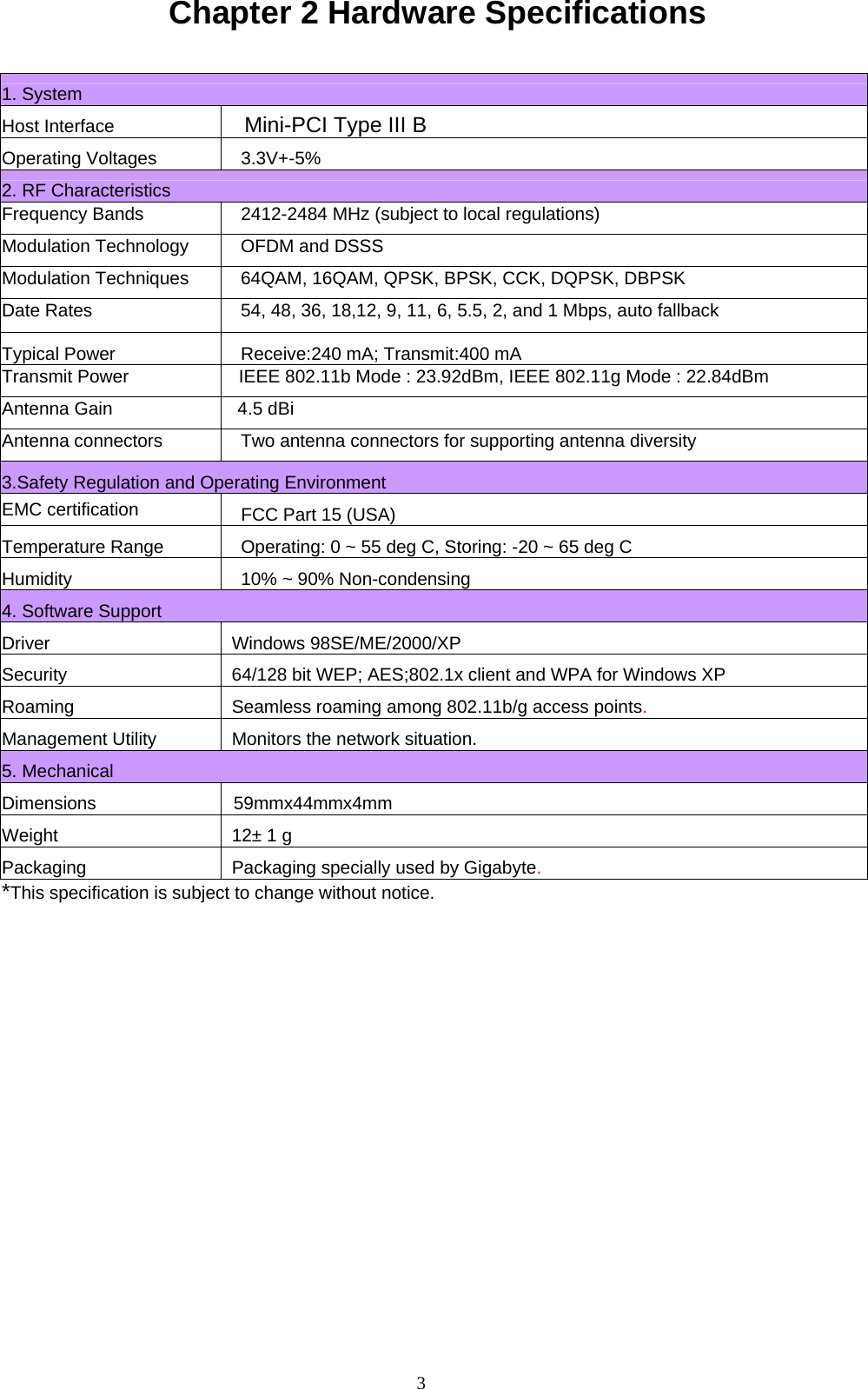 3  Chapter 2 Hardware Specifications   1. System Host Interface Mini-PCI Type III B Operating Voltages 3.3V+-5% 2. RF Characteristics Frequency Bands  2412-2484 MHz (subject to local regulations) Modulation Technology  OFDM and DSSS Modulation Techniques  64QAM, 16QAM, QPSK, BPSK, CCK, DQPSK, DBPSK Date Rates  54, 48, 36, 18,12, 9, 11, 6, 5.5, 2, and 1 Mbps, auto fallback Typical Power    Receive:240 mA; Transmit:400 mA  Transmit Power                      IEEE 802.11b Mode : 23.92dBm, IEEE 802.11g Mode : 22.84dBm Antenna Gain                         4.5 dBiAntenna connectors  Two antenna connectors for supporting antenna diversity 3.Safety Regulation and Operating Environment   EMC certification FCC Part 15 (USA)   Temperature Range Operating: 0 ~ 55 deg C, Storing: -20 ~ 65 deg C Humidity 10% ~ 90% Non-condensing 4. Software Support Driver Windows 98SE/ME/2000/XP Security  64/128 bit WEP; AES;802.1x client and WPA for Windows XP Roaming Seamless roaming among 802.11b/g access points. Management Utility Monitors the network situation. 5. Mechanical Dimensions  59mmx44mmx4mm Weight    12± 1 g Packaging Packaging specially used by Gigabyte. *This specification is subject to change without notice.    