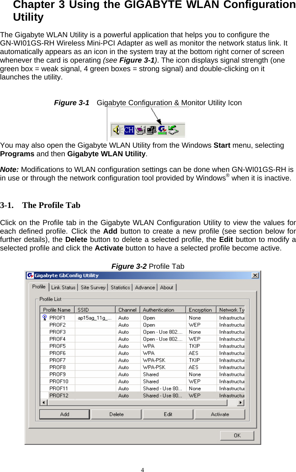 4  Chapter 3 Using the GIGABYTE WLAN Configuration Utility  The Gigabyte WLAN Utility is a powerful application that helps you to configure the GN-WI01GS-RH Wireless Mini-PCI Adapter as well as monitor the network status link. It automatically appears as an icon in the system tray at the bottom right corner of screen whenever the card is operating (see Figure 3-1). The icon displays signal strength (one green box = weak signal, 4 green boxes = strong signal) and double-clicking on it launches the utility.   Figure 3-1    Gigabyte Configuration &amp; Monitor Utility Icon  You may also open the Gigabyte WLAN Utility from the Windows Start menu, selecting Programs and then Gigabyte WLAN Utility.  Note: Modifications to WLAN configuration settings can be done when GN-WI01GS-RH is in use or through the network configuration tool provided by Windows® when it is inactive.   3-1. The Profile Tab  Click on the Profile tab in the Gigabyte WLAN Configuration Utility to view the values for each defined profile. Click the Add button to create a new profile (see section below for further details), the Delete button to delete a selected profile, the Edit button to modify a selected profile and click the Activate button to have a selected profile become active.  Figure 3-2 Profile Tab  