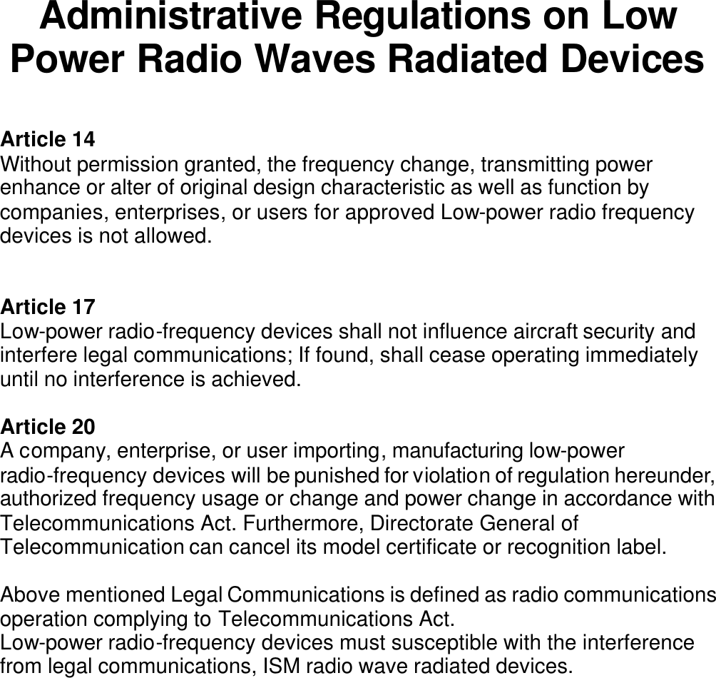 Administrative Regulations on Low Power Radio Waves Radiated Devices  Article 14 Without permission granted, the frequency change, transmitting power enhance or alter of original design characteristic as well as function by companies, enterprises, or users for approved Low-power radio frequency devices is not allowed.   Article 17 Low-power radio-frequency devices shall not influence aircraft security and interfere legal communications; If found, shall cease operating immediately until no interference is achieved.  Article 20 A company, enterprise, or user importing, manufacturing low-power radio-frequency devices will be punished for violation of regulation hereunder, authorized frequency usage or change and power change in accordance with Telecommunications Act. Furthermore, Directorate General of Telecommunication can cancel its model certificate or recognition label.  Above mentioned Legal Communications is defined as radio communications operation complying to Telecommunications Act. Low-power radio-frequency devices must susceptible with the interference from legal communications, ISM radio wave radiated devices.                 