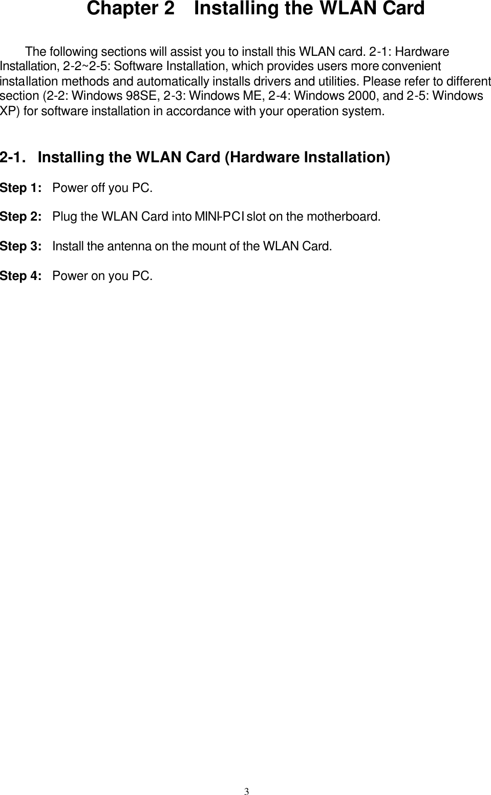 3  Chapter 2  Installing the WLAN Card   The following sections will assist you to install this WLAN card. 2-1: Hardware Installation, 2-2~2-5: Software Installation, which provides users more convenient installation methods and automatically installs drivers and utilities. Please refer to different section (2-2: Windows 98SE, 2-3: Windows ME, 2-4: Windows 2000, and 2-5: Windows XP) for software installation in accordance with your operation system.   2-1. Installing the WLAN Card (Hardware Installation)  Step 1: Power off you PC.  Step 2: Plug the WLAN Card into MINI-PCI slot on the motherboard.  Step 3: Install the antenna on the mount of the WLAN Card.  Step 4: Power on you PC.  