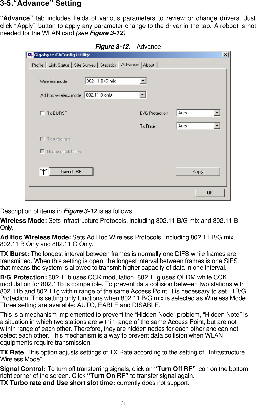 31  3-5.“Advance” Setting  “Advance” tab includes fields of various parameters to review or change drivers. Just click “Apply” button to apply any parameter change to the driver in the tab. A reboot is not needed for the WLAN card (see Figure 3-12)  Figure 3-12.   Advance   Description of items in Figure 3-12 is as follows: Wireless Mode: Sets infrastructure Protocols, including 802.11 B/G mix and 802.11 B Only. Ad Hoc Wireless Mode: Sets Ad Hoc Wireless Protocols, including 802.11 B/G mix, 802.11 B Only and 802.11 G Only. TX Burst: The longest interval between frames is normally one DIFS while frames are transmitted. When this setting is open, the longest interval between frames is one SIFS that means the system is allowed to transmit higher capacity of data in one interval. B/G Protection: 802.11b uses CCK modulation. 802.11g uses OFDM while CCK modulation for 802.11b is compatible. To prevent data collision between two stations with 802.11b and 802.11g within range of the same Access Point, it is necessary to set 11B/G Protection. This setting only functions when 802.11 B/G mix is selected as Wireless Mode. Three setting are available: AUTO, EABLE and DISABLE. This is a mechanism implemented to prevent the “Hidden Node” problem, “Hidden Note” is a situation in which two stations are within range of the same Access Point, but are not within range of each other. Therefore, they are hidden nodes for each other and can not detect each other. This mechanism is a way to prevent data collision when WLAN equipments require transmission. TX Rate: This option adjusts settings of TX Rate according to the setting of “Infrastructure Wireless Mode”.  Signal Control: To turn off transferring signals, click on “Turn Off RF” icon on the bottom right corner of the screen. Click “Turn On RF” to transfer signal again. TX Turbo rate and Use short slot time: currently does not support. 