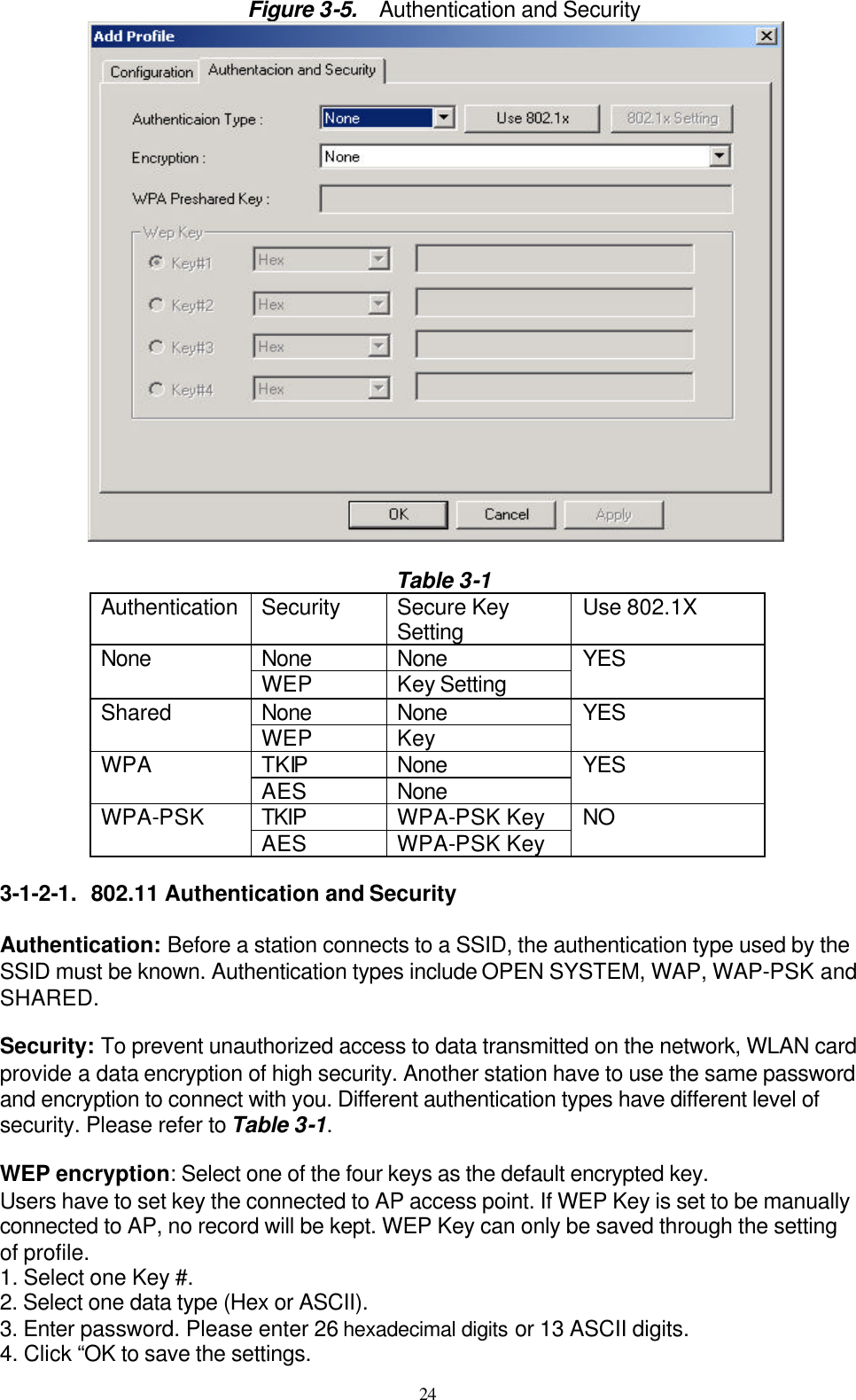 24  Figure 3-5.   Authentication and Security   Table 3-1 Authentication Security Secure Key Setting Use 802.1X None None None WEP Key Setting YES None None Shared WEP Key    YES TKIP None WPA AES None YES TKIP WPA-PSK Key WPA-PSK AES WPA-PSK Key NO  3-1-2-1. 802.11 Authentication and Security  Authentication: Before a station connects to a SSID, the authentication type used by the SSID must be known. Authentication types include OPEN SYSTEM, WAP, WAP-PSK and SHARED.  Security: To prevent unauthorized access to data transmitted on the network, WLAN card provide a data encryption of high security. Another station have to use the same password and encryption to connect with you. Different authentication types have different level of security. Please refer to Table 3-1.  WEP encryption: Select one of the four keys as the default encrypted key. Users have to set key the connected to AP access point. If WEP Key is set to be manually connected to AP, no record will be kept. WEP Key can only be saved through the setting of profile. 1. Select one Key #. 2. Select one data type (Hex or ASCII). 3. Enter password. Please enter 26 hexadecimal digits or 13 ASCII digits. 4. Click “OK to save the settings. 