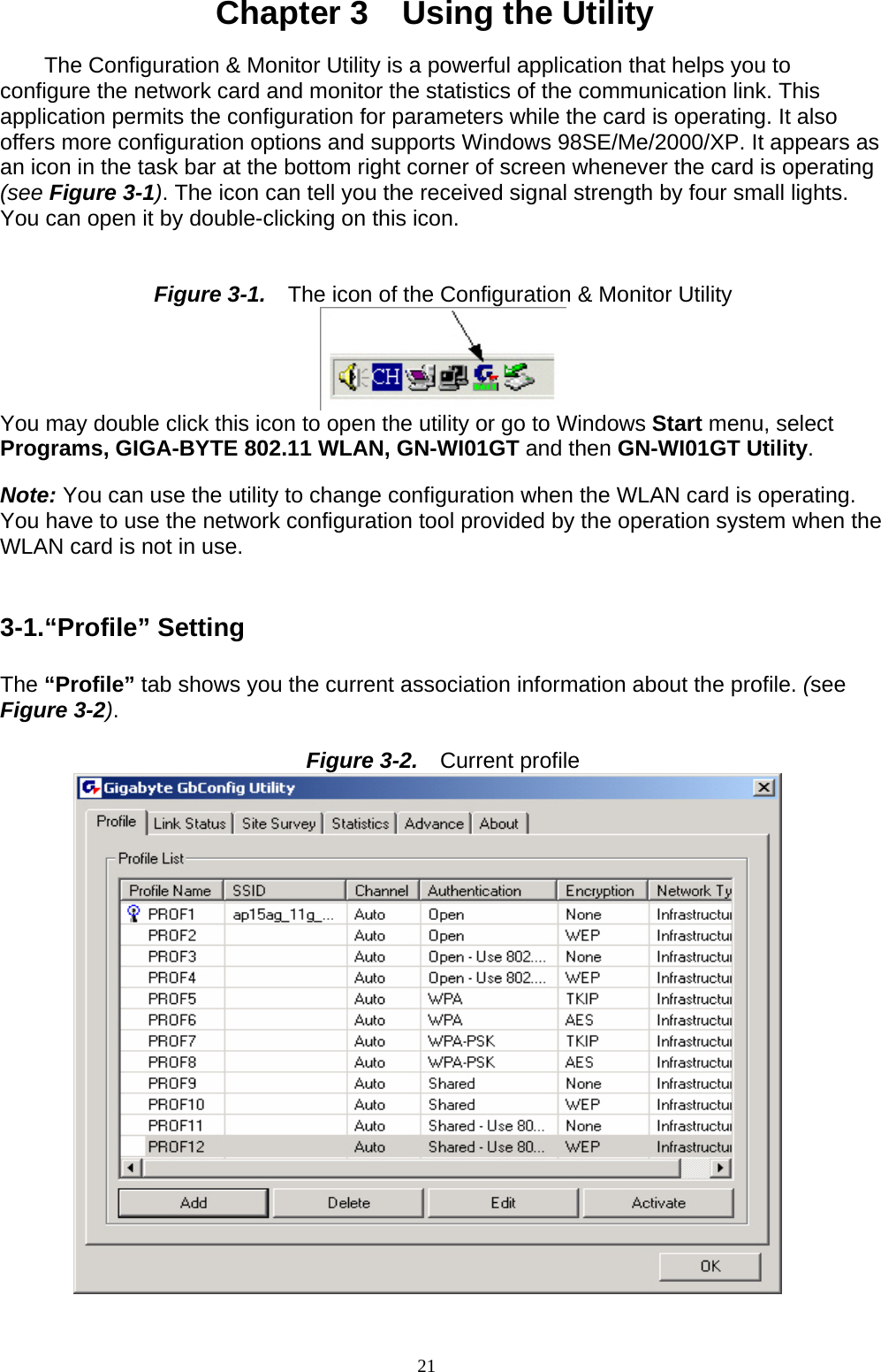 Chapter 3    Using the Utility  The Configuration &amp; Monitor Utility is a powerful application that helps you to configure the network card and monitor the statistics of the communication link. This application permits the configuration for parameters while the card is operating. It also offers more configuration options and supports Windows 98SE/Me/2000/XP. It appears as an icon in the task bar at the bottom right corner of screen whenever the card is operating (see Figure 3-1). The icon can tell you the received signal strength by four small lights. You can open it by double-clicking on this icon.   Figure 3-1.    The icon of the Configuration &amp; Monitor Utility  You may double click this icon to open the utility or go to Windows Start menu, select Programs, GIGA-BYTE 802.11 WLAN, GN-WI01GT and then GN-WI01GT Utility.  Note: You can use the utility to change configuration when the WLAN card is operating. You have to use the network configuration tool provided by the operation system when the WLAN card is not in use.   3-1.“Profile” Setting  The “Profile” tab shows you the current association information about the profile. (see Figure 3-2).  Figure 3-2.    Current profile  21   