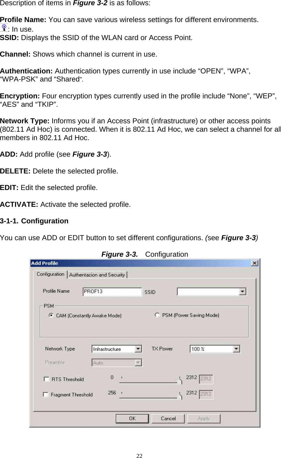 Description of items in Figure 3-2 is as follows:  Profile Name: You can save various wireless settings for different environments. : In use. SSID: Displays the SSID of the WLAN card or Access Point.  Channel: Shows which channel is current in use.  Authentication: Authentication types currently in use include “OPEN”, “WPA”, “WPA-PSK” and “Shared”.  Encryption: Four encryption types currently used in the profile include “None”, “WEP”, “AES” and “TKIP”.  Network Type: Informs you if an Access Point (infrastructure) or other access points (802.11 Ad Hoc) is connected. When it is 802.11 Ad Hoc, we can select a channel for all members in 802.11 Ad Hoc.  ADD: Add profile (see Figure 3-3).  DELETE: Delete the selected profile.  EDIT: Edit the selected profile.  ACTIVATE: Activate the selected profile.  3-1-1. Configuration  You can use ADD or EDIT button to set different configurations. (see Figure 3-3)  Figure 3-3.   Configuration  22   