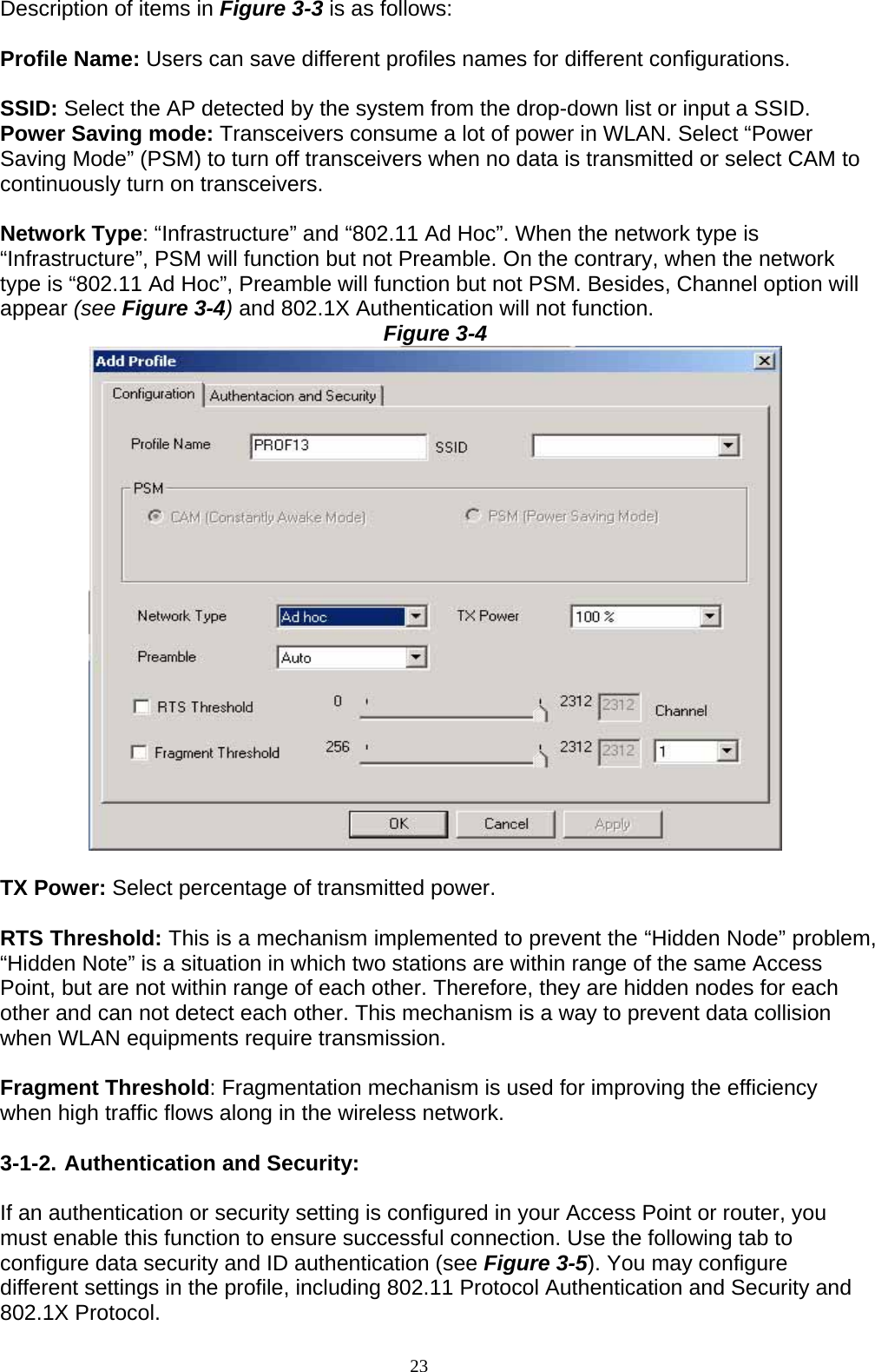 Description of items in Figure 3-3 is as follows:  Profile Name: Users can save different profiles names for different configurations.  SSID: Select the AP detected by the system from the drop-down list or input a SSID. Power Saving mode: Transceivers consume a lot of power in WLAN. Select “Power Saving Mode” (PSM) to turn off transceivers when no data is transmitted or select CAM to continuously turn on transceivers.  Network Type: “Infrastructure” and “802.11 Ad Hoc”. When the network type is “Infrastructure”, PSM will function but not Preamble. On the contrary, when the network type is “802.11 Ad Hoc”, Preamble will function but not PSM. Besides, Channel option will appear (see Figure 3-4) and 802.1X Authentication will not function. Figure 3-4   TX Power: Select percentage of transmitted power.  RTS Threshold: This is a mechanism implemented to prevent the “Hidden Node” problem, “Hidden Note” is a situation in which two stations are within range of the same Access Point, but are not within range of each other. Therefore, they are hidden nodes for each other and can not detect each other. This mechanism is a way to prevent data collision when WLAN equipments require transmission.  Fragment Threshold: Fragmentation mechanism is used for improving the efficiency when high traffic flows along in the wireless network.  3-1-2. Authentication and Security:  If an authentication or security setting is configured in your Access Point or router, you must enable this function to ensure successful connection. Use the following tab to configure data security and ID authentication (see Figure 3-5). You may configure different settings in the profile, including 802.11 Protocol Authentication and Security and 802.1X Protocol. 23   
