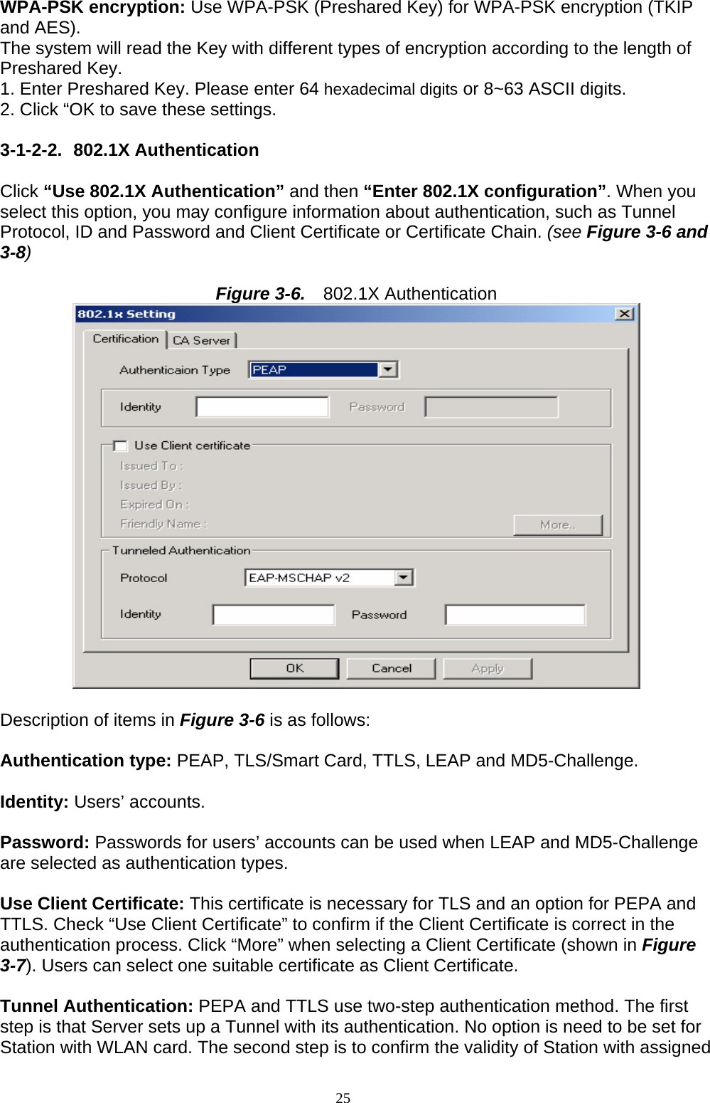  WPA-PSK encryption: Use WPA-PSK (Preshared Key) for WPA-PSK encryption (TKIP and AES). The system will read the Key with different types of encryption according to the length of Preshared Key. 1. Enter Preshared Key. Please enter 64 hexadecimal digits or 8~63 ASCII digits. 2. Click “OK to save these settings.  3-1-2-2. 802.1X Authentication  Click “Use 802.1X Authentication” and then “Enter 802.1X configuration”. When you select this option, you may configure information about authentication, such as Tunnel Protocol, ID and Password and Client Certificate or Certificate Chain. (see Figure 3-6 and 3-8)  Figure 3-6.   802.1X Authentication   Description of items in Figure 3-6 is as follows:  Authentication type: PEAP, TLS/Smart Card, TTLS, LEAP and MD5-Challenge.  Identity: Users’ accounts.  Password: Passwords for users’ accounts can be used when LEAP and MD5-Challenge are selected as authentication types.  Use Client Certificate: This certificate is necessary for TLS and an option for PEPA and TTLS. Check “Use Client Certificate” to confirm if the Client Certificate is correct in the authentication process. Click “More” when selecting a Client Certificate (shown in Figure 3-7). Users can select one suitable certificate as Client Certificate.  Tunnel Authentication: PEPA and TTLS use two-step authentication method. The first step is that Server sets up a Tunnel with its authentication. No option is need to be set for Station with WLAN card. The second step is to confirm the validity of Station with assigned 25   