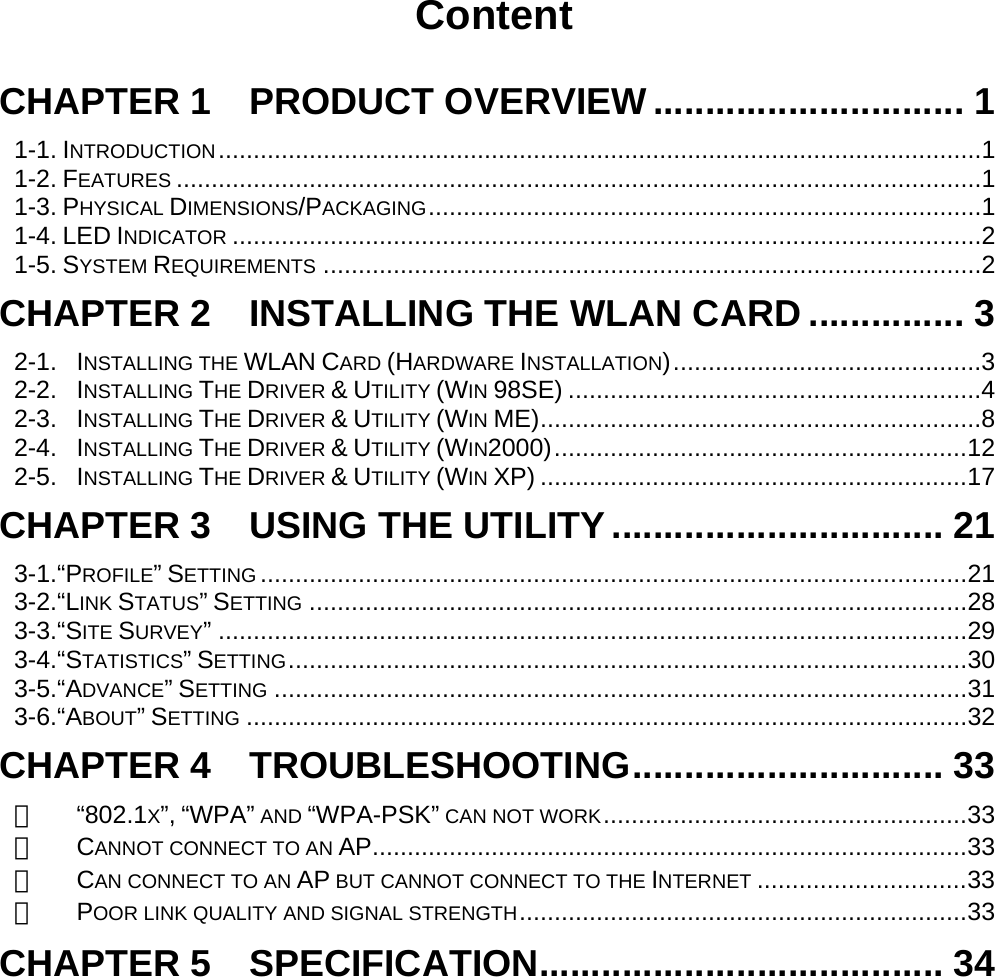    Content  CHAPTER 1  PRODUCT OVERVIEW .............................. 1 1-1. INTRODUCTION.............................................................................................................1 1-2. FEATURES ...................................................................................................................1 1-3. PHYSICAL DIMENSIONS/PACKAGING...............................................................................1 1-4. LED INDICATOR ...........................................................................................................2 1-5. SYSTEM REQUIREMENTS ..............................................................................................2 CHAPTER 2    INSTALLING THE WLAN CARD ............... 3 2-1. INSTALLING THE WLAN CARD (HARDWARE INSTALLATION)............................................3 2-2. INSTALLING THE DRIVER &amp; UTILITY (WIN 98SE) ...........................................................4 2-3. INSTALLING THE DRIVER &amp; UTILITY (WIN ME)...............................................................8 2-4. INSTALLING THE DRIVER &amp; UTILITY (WIN2000)...........................................................12 2-5. INSTALLING THE DRIVER &amp; UTILITY (WIN XP) .............................................................17 CHAPTER 3  USING THE UTILITY ................................ 21 3-1.“PROFILE” SETTING .....................................................................................................21 3-2.“LINK STATUS” SETTING ..............................................................................................28 3-3.“SITE SURVEY”...........................................................................................................29 3-4.“STATISTICS” SETTING.................................................................................................30 3-5.“ADVANCE” SETTING ...................................................................................................31 3-6.“ABOUT” SETTING .......................................................................................................32 CHAPTER 4  TROUBLESHOOTING.............................. 33 　 “802.1X”, “WPA” AND “WPA-PSK” CAN NOT WORK....................................................33 　 CANNOT CONNECT TO AN AP.....................................................................................33 　 CAN CONNECT TO AN AP BUT CANNOT CONNECT TO THE INTERNET ..............................33 　 POOR LINK QUALITY AND SIGNAL STRENGTH................................................................33 CHAPTER 5  SPECIFICATION....................................... 34   