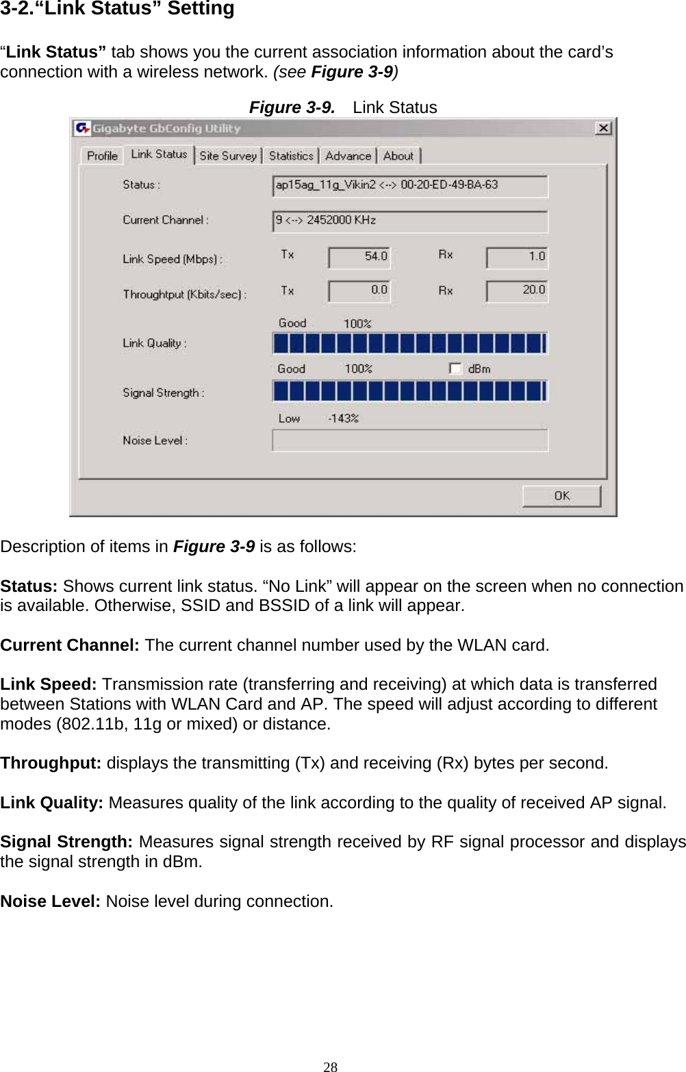 3-2.“Link Status” Setting  “Link Status” tab shows you the current association information about the card’s connection with a wireless network. (see Figure 3-9)  Figure 3-9.   Link Status   Description of items in Figure 3-9 is as follows:  Status: Shows current link status. “No Link” will appear on the screen when no connection is available. Otherwise, SSID and BSSID of a link will appear.  Current Channel: The current channel number used by the WLAN card.  Link Speed: Transmission rate (transferring and receiving) at which data is transferred between Stations with WLAN Card and AP. The speed will adjust according to different modes (802.11b, 11g or mixed) or distance.  Throughput: displays the transmitting (Tx) and receiving (Rx) bytes per second.  Link Quality: Measures quality of the link according to the quality of received AP signal.  Signal Strength: Measures signal strength received by RF signal processor and displays the signal strength in dBm.  Noise Level: Noise level during connection.  28   